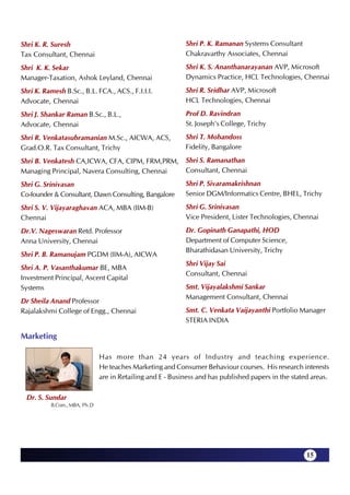 Shri K. R. Suresh                                          Shri P. K. Ramanan Systems Consultant
Tax Consultant, Chennai                                    Chakravarthy Associates, Chennai

Shri K. K. Sekar                                           Shri K. S. Ananthanarayanan AVP, Microsoft
Manager-Taxation, Ashok Leyland, Chennai                   Dynamics Practice, HCL Technologies, Chennai

Shri K. Ramesh B.Sc., B.L. FCA., ACS., F.I.I.I.            Shri R. Sridhar AVP, Microsoft
Advocate, Chennai                                          HCL Technologies, Chennai

Shri J. Shankar Raman B.Sc., B.L.,                         Prof D. Ravindran
Advocate, Chennai                                          St. Joseph's College, Trichy

Shri R. Venkatasubramanian M.Sc., AICWA, ACS,              Shri T. Mohandoss
Grad.O.R. Tax Consultant, Trichy                           Fidelity, Bangalore

Shri B. Venkatesh CA,ICWA, CFA, CIPM, FRM,PRM,             Shri S. Ramanathan
Managing Principal, Navera Consulting, Chennai             Consultant, Chennai

Shri G. Srinivasan                                         Shri P. Sivaramakrishnan
Co-founder & Consultant, Dawn Consulting, Bangalore        Senior DGM/Informatics Centre, BHEL, Trichy

Shri S. V. Vijayaraghavan ACA, MBA (IIM-B)                 Shri G. Srinivasan
Chennai                                                    Vice President, Lister Technologies, Chennai

Dr.V. Nageswaran Retd. Professor                           Dr. Gopinath Ganapathi, HOD
Anna University, Chennai                                   Department of Computer Science,
                                                           Bharathidasan University, Trichy
Shri P. B. Ramanujam PGDM (IIM-A), AICWA
                                                           Shri Vijay Sai
Shri A. P. Vasanthakumar BE, MBA
                                                           Consultant, Chennai
Investment Principal, Ascent Capital
Systems                                                    Smt. Vijayalakshmi Sankar
                                                           Management Consultant, Chennai
Dr Sheila Anand Professor
Rajalakshmi College of Engg., Chennai                      Smt. C. Venkata Vaijayanthi Portfolio Manager
                                                           STERIA INDIA

Marketing

                              Has more than 24 years of Industry and teaching experience.
                              He teaches Marketing and Consumer Behaviour courses. His research interests
                              are in Retailing and E - Business and has published papers in the stated areas.

  Dr. S. Sundar
          B.Com., MBA, Ph.D




                                                                                                     15
 