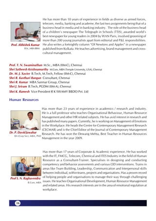 He has more than 10 years of experience in fields as diverse as armed forces,
                            telecom, media, banking and academe, the last two assignments being that of a
                            business head in media and in banking industry. The role of the business head
                            of a children's newspaper The Telegraph in Schools (TTIS), awarded world's
                            best newspaper for young readers in 2004 by WAN Paris, involved grooming of
                            more than 200 young journalists apart from editorial and P&L responsibilities.
 Prof. Abhishek Kumar He also writes a fortnightly column "Of Newtons and Apples" in a newspaper
           B.Sc., MBA (BIM) published from Kolkata. He teaches advertising, brand management and cross-
                            cultural management.


Prof. T. N. Swaminathan M.Sc., MBA (IIM-C), Chennai
Shri Satheesh Krishnamurthy M.Com, MBA (Temple University, USA), Chennai
Dr. M. J. Xavier B.Tech, M.Tech, Fellow (IIM-C), Chennai
Shri R. Kasthuri Rangan Consultant, Chennai
Shri R. Kumar MBA Sanmar Group, Chennai
Shri J. Sriram B.Tech, PGDM (IIM-A), Chennai
Shri K. Ramesh Vice President R K SWAMY BBDO Pvt. Ltd

Human Resources

                              Has more than 23 years of experience in academics / research and industry.
                              He is a full professor who teaches Organisational Behaviour, Human Resource
                              Management and other HR related subjects. He has avid interest in research and
                              has published many papers. Currently, he is working on Management of Emotions
                              in the Workplace. He heads the Centre for Contemporary Management Research
                              (CECMAR) and is the Chief Editor of the Journal of Contemporary Management
Dr. P. David Jawahar          Research. He has won the Dewang Mehta, Best Teacher in Human Resources
    BA (Corp Sec), MBA, PhD
                              Management in the year 2009.



                         Has more than 17 years of Corporate & Academic experience. He has worked
                         with the IT, FMCG, Telecom, Chemical and ITES Industry in the field of Human
                         Resource as a Consultant-Trainer. Specialises in designing and conducting
                         competency and behavior assessments and various OD interventions. Trains in
                         areas like Team Building, Leadership, Communication and Interpersonal skills
                         between individual, within teams, projects and organisations. Has a proven record
Prof S. N. Raghavendra of helping people and organisations to manage their way through challenging
              B.Com, MBA
                         issues. He teaches Organisational Development, Human Resource Management
                         and related areas. His research interests are in the area of emotional regulation at
                         workplace.



     16
 