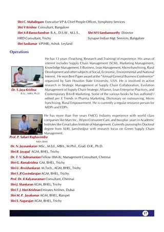 Shri C. Mahalingam Executive VP & Chief People Officer, Symphony Services
      Shri V Krishna Consultant, Bangalore
      Shri A R Ramachandran B.A., D.S.W., M.L.S.,          Shri M S Sambamoorthy Director
      HRD Consultant, Trichy                               Synapse Indian Mgt. Services, Bangalore
      Shri Sasikumar VP(HR), Ashok Leyland

Operations
                            He has 13 years (Teaching, Research and Training) of experience. His areas of
                            interest includes Supply Chain Management (SCM), Marketing Management,
                            Knowledge Management, E-Business, Lean Management, Micro-franchising, Rural
                            Development and other subjects of Social, Economic, Environmental and National
                            Interest. He won Best Paper award at the "Annual General Business Conference"
                            organized by Sam Houston State University, USA. He is involved in active
                            research in Strategic Management of Supply Chain Collaboration, Evolution
 Dr. S. Jaya Krishna        Management of Supply Chain Strategic Alliance, Lean Enterprise Practices, and
        B.Sc., MBA, Ph.D.   Contemporary B-to-B Marketing. Some of the various books he has authored /
                            edited are: E Trends in Pharma Marketing, Dictionary on outsourcing, Micro
                            franchising, Rural Empowerment. He is currently a regular resource person for
                            MDPs and EDPs.

                         He has more than five years FMCG Industry experience with world class
                         companies like Mars Inc., Wipro Consumer Care, and two plus years in Academic
                         Institutes like Great Lakes Institute of Management. Currently pursuing his Doctoral
                         degree from XLRI, Jamshedpur with research focus on Green Supply Chain
                         Management.
Prof. P. Sabari Raghavendra
                     MBA (BIM)
Dr. N. Jayasankaran MSc., M.Ed., MBA., M.Phil., Grad. O.R., Ph.D.
Shri R. Jayapal AGM, BHEL, Trichy
Dr. T. V. Subramanian Fellow (IIM-A), Management Consultant, Chennai
Shri G. Ramakrishna GM, BHEL, Trichy
Shri U. Revishankaran M.Tech., AGM, BHEL, Trichy
Shri S .R Govindarajan AGM, BHEL, Trichy.
Prof. Dr. K Kalyanaraman Consultant, Chennai
Shri J. Shankaran AGM, BHEL, Trichy
Shri T. J. Hari Krishnan Emirates Airlines, Dubai
Shri M. P. Jayakumar AGM, BHEL, Ranipet
Shri S. Nagarajan AGM, BHEL, Trichy


                                                                                                     17
 