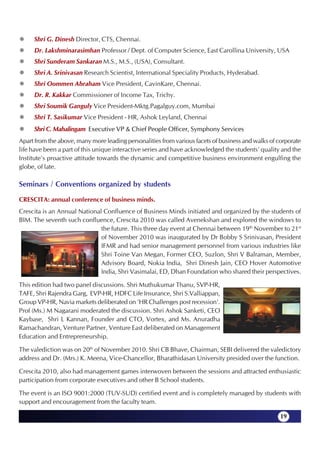 Shri G. Dinesh Director, CTS, Chennai.
     Dr. Lakshminarasimhan Professor / Dept. of Computer Science, East Carollina University, USA
     Shri Sunderam Sankaran M.S., M.S., (USA), Consultant.
     Shri A. Srinivasan Research Scientist, International Speciality Products, Hyderabad.
     Shri Oommen Abraham Vice President, CavinKare, Chennai.
     Dr. R. Kakkar Commissioner of Income Tax, Trichy.
     Shri Soumik Ganguly Vice President-Mktg.Pagalguy.com, Mumbai
     Shri T. Sasikumar Vice President - HR, Ashok Leyland, Chennai
     Shri C. Mahalingam Executive VP & Chief People Officer, Symphony Services
Apart from the above, many more leading personalities from various facets of business and walks of corporate
life have been a part of this unique interactive series and have acknowledged the students' quality and the
Institute's proactive attitude towards the dynamic and competitive business environment engulfing the
globe, of late.

Seminars / Conventions organized by students

CRESCITA: annual conference of business minds.
Crescita is an Annual National Confluence of Business Minds initiated and organized by the students of
BIM. The seventh such confluence, Crescita 2010 was called Avenekshan and explored the windows to
                              the future. This three day event at Chennai between 19th November to 21st
                              of November 2010 was inaugurated by Dr Bobby S Srinivasan, President
                              IFMR and had senior management personnel from various industries like
                              Shri Toine Van Megan, Former CEO, Suzlon, Shri V Balraman, Member,
                              Advisory Board, Nokia India, Shri Dinesh Jain, CEO Hover Automotive
                              India, Shri Vasimalai, ED, Dhan Foundation who shared their perspectives.

This edition had two panel discussions. Shri Muthukumar Thanu, SVP-HR,
TAFE, Shri Rajendra Garg, EVP-HR, HDFC Life Insurance, Shri S.Valliappan,
Group VP-HR, Navia markets deliberated on 'HR Challenges post recession'.
Prof (Ms.) M Nagarani moderated the discussion. Shri Ashok Sanketi, CEO
Kaybase, Shri L Kannan, Founder and CTO, Vortex, and Ms. Anuradha
Ramachandran, Venture Partner, Venture East deliberated on Management
Education and Entrepreneurship.

The valediction was on 20th of November 2010. Shri CB Bhave, Chairman, SEBI delivered the valedictory
address and Dr. (Mrs.) K. Meena, Vice-Chancellor, Bharathidasan University presided over the function.

Crescita 2010, also had management games interwoven between the sessions and attracted enthusiastic
participation from corporate executives and other B School students.

The event is an ISO 9001:2000 (TUV-SUD) certified event and is completely managed by students with
support and encouragement from the faculty team.

                                                                                                    19
 