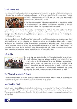 Other Information
In its prospective students, BIM seeks a high degree of commitment. A rigorous selection process chooses
120 out of a large number of candidates who apply for BIM each year. Group Discussions and Personal
                                Interviews ensure that those selected have that 'Little Extra' which makes
                                for an excellent management career.

                               Candidates with prior work experience are preferred but outstanding freshers
                               are also encouraged. An aptitude for teamwork, the ability to lead and
                               social responsiveness rate high in the selection process.

Each student is a latent source of knowledge and the programme at BIM is skewed to tap the knowledge.
The courses offered place a lot of emphasis on interaction through a series of case analyses, seminars and
team projects. The students are urged to work in groups and play a significant role in the design and
modification of courses.

BIM strongly believes in the philosophy of active student participation in campus activities. Apart from
being academically strong, students at BIM demonstrate a spirit of teamwork and independence. Student
committees help manage the day-to-day activities in the Institute and every student is a member of one or
more committees. This inculcates a spirit of enterprise and initiative in each and every student of BIM. This
has helped BIM MBAs mould their personality and performance and has led BIM alumni reach senior
levels in top-notch companies all over the world within a short span of time.


Life at BIM
                               The life at BIM is a harmonious blend of education, learning and recreation.
                               The daily schedule is packed with demanding but enjoyable live case
                               discussions, interactive class room sessions and debates on a vast array of
                               current academic fields. BIM encourages its students to develop a good
                               sense of camaraderie coupled with an ability to lead. It cultivates sharp
                               business concern with a strong inclination towards principles and values.
                               Moving from one flat to another can be a cultural change by itself.

The "Beyond Academics" Thrust
The environment of the Institute is a catalyst in the self-development of the students in realms beyond
academics. Many co-curricular activities are structured for this purpose.

Non-Teaching Staff
A small group of about 20 people look after the Administrative, Accounting, Secretarial service and Support
functions at BIM. The credit for the smooth day to day functioning of the Institute goes to them.
The competence and the sense of mission they bring into their work goes a long way in making BIM a
special place.


     20
 