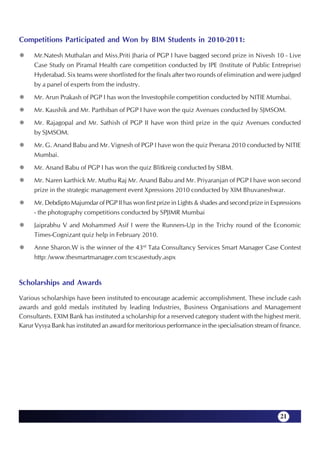 Competitions Participated and Won by BIM Students in 2010-2011:

     Mr.Natesh Muthalan and Miss.Priti Jharia of PGP I have bagged second prize in Nivesh 10 - Live
     Case Study on Piramal Health care competition conducted by IPE (Institute of Public Entreprise)
     Hyderabad. Six teams were shortlisted for the finals after two rounds of elimination and were judged
     by a panel of experts from the industry.
     Mr. Arun Prakash of PGP I has won the Investophile competition conducted by NITIE Mumbai.
     Mr. Kaushik and Mr. Parthiban of PGP I have won the quiz Avenues conducted by SJMSOM.
     Mr. Rajagopal and Mr. Sathish of PGP II have won third prize in the quiz Avenues conducted
     by SJMSOM.
     Mr. G. Anand Babu and Mr. Vignesh of PGP I have won the quiz Prerana 2010 conducted by NITIE
     Mumbai.
     Mr. Anand Babu of PGP I has won the quiz Blitkreig conducted by SIBM.
     Mr. Naren karthick Mr. Muthu Raj Mr. Anand Babu and Mr. Priyaranjan of PGP I have won second
     prize in the strategic management event Xpressions 2010 conducted by XIM Bhuvaneshwar.
     Mr. Debdipto Majumdar of PGP II has won first prize in Lights & shades and second prize in Expressions
     - the photography competitions conducted by SPJIMR Mumbai
     Jaiprabhu V and Mohammed Asif I were the Runners-Up in the Trichy round of the Economic
     Times-Cognizant quiz help in February 2010.
     Anne Sharon.W is the winner of the 43rd Tata Consultancy Services Smart Manager Case Contest
     http: /www.thesmartmanager.com tcscasestudy.aspx


Scholarships and Awards

Various scholarships have been instituted to encourage academic accomplishment. These include cash
awards and gold medals instituted by leading Industries, Business Organisations and Management
Consultants. EXIM Bank has instituted a scholarship for a reserved category student with the highest merit.
Karur Vysya Bank has instituted an award for meritorious performance in the specialisation stream of finance.




                                                                                                     21
 