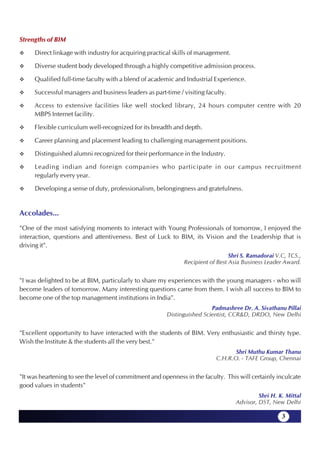 Strengths of BIM

     Direct linkage with industry for acquiring practical skills of management.

     Diverse student body developed through a highly competitive admission process.

     Qualified full-time faculty with a blend of academic and Industrial Experience.

     Successful managers and business leaders as part-time / visiting faculty.

     Access to extensive facilities like well stocked library, 24 hours computer centre with 20
     MBPS Internet facility.

     Flexible curriculum well-recognized for its breadth and depth.

     Career planning and placement leading to challenging management positions.

     Distinguished alumni recognized for their performance in the Industry.

     Leading indian and foreign companies who participate in our campus recruitment
     regularly every year.

     Developing a sense of duty, professionalism, belongingness and gratefulness.


Accolades...
"One of the most satisfying moments to interact with Young Professionals of tomorrow, I enjoyed the
interaction, questions and attentiveness. Best of Luck to BIM, its Vision and the Leadership that is
driving it".
                                                                                 Shri S. Ramadorai V.C, TCS.,
                                                               Recipient of Best Asia Business Leader Award.


"I was delighted to be at BIM, particularly to share my experiences with the young managers - who will
become leaders of tomorrow. Many interesting questions came from them. I wish all success to BIM to
become one of the top management institutions in India".
                                                                         Padmashree Dr. A. Sivathanu Pillai
                                                        Distinguished Scientist, CCR&D, DRDO, New Delhi


"Excellent opportunity to have interacted with the students of BIM. Very enthusiastic and thirsty type.
Wish the Institute & the students all the very best."
                                                                                  Shri Muthu Kumar Thanu
                                                                           C.H.R.O. - TAFE Group, Chennai


"It was heartening to see the level of commitment and openness in the faculty. This will certainly inculcate
good values in students"
                                                                                            Shri H. K. Mittal
                                                                                   Advisor, DST, New Delhi

                                                                                                     3
 