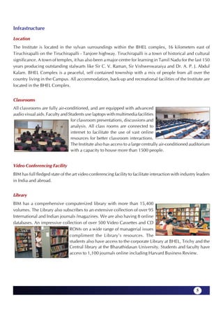 Infrastructure
Location
The Institute is located in the sylvan surroundings within the BHEL complex, 16 kilometers east of
Tiruchirapalli on the Tiruchirapalli - Tanjore highway. Tiruchirapalli is a town of historical and cultural
significance. A town of temples, it has also been a major centre for learning in Tamil Nadu for the last 150
years producing outstanding stalwarts like Sir C. V. Raman, Sir Vishweswaraiya and Dr. A. P. J. Abdul
Kalam. BHEL Complex is a peaceful, self contained township with a mix of people from all over the
country living in the Campus. All accommodation, back-up and recreational facilities of the Institute are
located in the BHEL Complex.


Classrooms
All classrooms are fully air-conditioned, and are equipped with advanced
audio visual aids. Faculty and Students use laptops with multimedia facilities
                                for classroom presentations, discussions and
                                analysis. All class rooms are connected to
                                internet to facilitate the use of vast online
                                resources for better classroom interactions.
                                The Institute also has access to a large centrally air-conditioned auditorium
                                with a capacity to house more than 1500 people.


Video Conferencing Facility
BIM has full fledged state of the art video conferencing facility to facilitate interaction with industry leaders
in India and abroad.


Library
BIM has a comprehensive computerized library with more than 15,400
volumes. The Library also subscribes to an extensive collection of over 95
International and Indian journals /magazines. We are also having 8 online
databases. An impressive collection of over 500 Video Cassettes and CD
                              ROMs on a wide range of managerial issues
                              compliment the Library's resources. The
                              students also have access to the corporate Library at BHEL, Trichy and the
                              Central library at the Bharathidasan University. Students and faculty have
                              access to 1,100 journals online including Harvard Business Review.




                                                                                                         5
 
