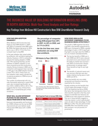 Premier Corporate Partner




                                                                                                                          Corporate Partner




THE BUSINESS VALUE OF BUILDING INFORMATION MODELING (BIM)
IN NORTH AMERICA: Multi-Year Trend Analysis and User Ratings
Key Findings from McGraw-Hill Construction’s New BIM SmartMarket Research Study

HOW HAS BIM ADOPTION                           The percentage of companies                                       HOW DOES BIM ALLOW
CHANGED?                                                                                                         DIFFERENT COMPANIES TO DO
                                               using BIM jumped from 28%
When McGraw-Hill Construction ﬁrst                                                                               BUSINESS MORE EFFECTIVELY?
                                               in 2007, to 49% in 2009, and
began to track BIM adoption in 2007,                                                                             The growth in BIM expertise has led to
only 28% of companies were BIM users.
                                               to 71% in 2012.                                                   a growth in the beneﬁts experienced by
By 2009, that ﬁgure had grown to 49%,          For the ﬁrst time ever, more                                      BIM users. Compared to 2009, a greater
and in now in 2012, 71% of the ﬁrms                                                                              percentage of users in 2012 report get-
surveyed report using BIM.
                                               contractors are using BIM                                         ting high to very high value from BIM on
                                               than architects.                                                  ten out of eleven evaluated beneﬁts.
In the past, adoption also varied widely
by profession, with architects leading the                                                                       ■ The top two beneﬁts of BIM use in
industry. However, in 2012, contractors      BIM Adoption by Player (2009–2012)                                      both 2009 and 2012 were reduced
became the leading adopters of BIM,                                                                                  document errors and omissions and
                                                       2009               2012
with 74% reporting that they use the                                                                                 the ability to market new business—
software. In addition, adoption is now       80%                                                                     over 50% of construction industry
                                                              74%
more universal across the construction                                                                 70%           professionals on average report
                                                                                  67%
industry. Strong increases in BIM use by                                                                             these beneﬁts at high to very high
                                             60%                                                58%
contractors and engineers have narrowed                                                                              value.
a 16% gap in the 2009 adoption levels to              50%
                                                                                                                 ■ The beneﬁts of reduced rework and
a mere 7% in 2012. These more uni-                                         42%
                                             40%                                                                     new services offerings were also
form adoption rates clearly indicate the                                                                             widely noted as having value in both
increasing acceptance of BIM across all                                                                              2009 and 2012.
company types.                               20%
                                                                                                                 These top beneﬁts are now widely
The number of professionals who con-                                                                             recognized, and therefore, becoming
sider themselves advanced or expert BIM       0%
                                                                                                                 expected by the industry.
users also increased signiﬁcantly—up                 Contractors           Engineers             Architects
from 42% in 2009 to 54% in 2012. This                                                                            Equally revealing are the beneﬁts that
                                             Source: The Business Value of BIM in North America: Multi-Year
suggests that for many of these ﬁrms,        Trend Analysis and User Ratings SmartMarket Report, McGraw-Hill
                                                                                                                 a much higher percentage of ﬁrms in
BIM is now a fundamental part of their       Construction, 2012.                                                 2012 are experiencing versus 2009.
workplace.                                                                                                       One factor that distinguishes these from
                                                                                                                 other beneﬁts reported is that they each
                                                                                                                 require an extended and intensive use
WHAT WILL ALLOW DIFFERENT                    Most Important Factor to Increase BIM’s Value                       of BIM across many projects to observe.
PLAYERS TO SEE GREATER                                                                                           The rise in these beneﬁts suggests a
                                               PLAYER                      TOP RESPONSE
VALUE FROM BIM IN THE FUTURE?                                                                                    maturing market, in which sophisticated
                                             Architects             More owners asking for BIM                   users are able to take advantage of what
Improved interoperability and functional-
ity of BIM software are the top two BIM                             More clearly deﬁned BIM                      BIM has to offer. They also demonstrate
                                             Contractors                                                         that BIM offers ﬁrms beneﬁts across
improvements all users believe would                                deliverables between parties
improve their BIM value, both in 2009                               Improved functionality of                    their business—not just process im-
and 2012.                                    Engineers                                                           provements.
                                                                    BIM software
                                                                    More clearly deﬁned BIM
                                             Owners
                                                                    deliverables between parties



                                                                                                     Copyright © McGraw-Hill Construction, 2012, ALL RIGHTS RESERVED
 