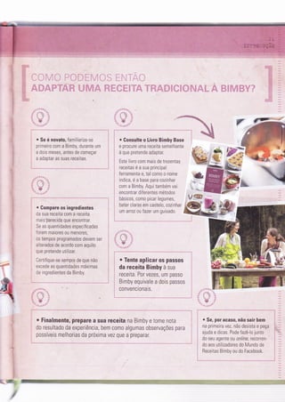 É:.
. Se é novato, familiarize-se
primeiro com a Bimby, durante um
a dois meses, antes de começar
a adaptar as suas receitas.
. Compare os ingredientes
da sua receita com a receita
mais parecida que encontrar.
Se as quantidades especificadas
'orem maiores ou menores,
os tempos programados devem ser
alterados de acordo com aquilo
que pretende utilizar.
Certifique-se sempre de que não
excede as quantidades máximas
de ingredìentes da Bimby.
. Gonsulte o Livro Bimby Base
e procure uma receita semelhante
à que pretende adaptar.
Este livro com mais de trezentas
receitas é a sua princìpal
ferramenta e, tal como o nome
indica, é a base para cozinhar
com a Bimby. Aqui também vai
encontrar diferentes métodos
básicos, como picar legumes,
bater claras em castelo, cozinhar
um arroz ou fazer um guisado.
i
o Tente aplicar os passos l
da receita Bimby à sua
receita. Por vezes, um passo
Bimby equivale a dois passos
c0nvenci0nais.
,
'&:- -
a:
t:
&:: w
o Finalmente, prepare a sua receita na Bimby e tome nota
do resultado da experiência, bem c0m0 algumas observações para
possíveis melhorias da próxima vez que a preparar
e Se, por acaso, não sair bem
na primeira vez, não desista e peça
ajuda e dicas. Pode fazê-lo junto
i do seu agente ou online, recorren-
i do aos utilizadores do Mundo de
i Receitas Bimby ou do Facebook.
i
=#
.5*
 