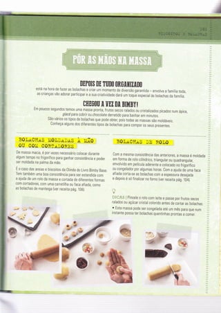 MPO$ DE ÏUDO OROITIZANO
está na hora de fazer as bolachas e criar um momento de diversão garantida - envolva a família toda,
as crianças vão adorar participar e a sua criatividade dará um toqLie especial às bolachas da família.
CHEOOU I UEZ [[ BI}íBY!
Em poucos segundos temos uma massa pronta, frutos secos ralados ou cristalizados picados num ápice,
glacépara cobrir ou chocorate derretido para banhar em minutos.
São vários os tipos de bolachas que pode obter pois todas as massas são moldáveis.
Conheça alguns dos diferentes tipos de bolachas para compor 0s seus presentes.
BO_IiL-ÇHAS Ì'i0,ttrLlaS À li.ÃO :
0U C0Ii C0RraD0RnS
De massa macia, é p0r vezes necessário colocar durante
algum tempo no frigorífico para ganhar consistência e poder
ser moldada na palma da mã0.
É o caso das areias e biscoitos da Olinda do Livro Bimby Base
Tem também uma boa consistência para ser estendida com
a ajuda de um rolo da massa e cortada de diferentes formas
com cortadores, com uma carretilha ou faca afiada, como
as bolachas de manteiga (ver receÌta pág. 106).
B0trr-QÌïAg,D_n R0t0 l
Com a mesma consistência das anteriores, a massa é moldada
em forma de rolo cilíndrico, triangular ou quadrangular,
envolvido em película aderente e colocado no frigõrífico
ou congelador por algumas horas. Com a ajuda de uma faca
afiada corta-se as bolachas com a espessúra desejada
e depois é só Íinalizar no forno {ver receita pág. 104).
Ãr*uu ! Pincele o rolo com leite e passe por frutos secos
ralados ou açúcar cristal colorido antes de cortar as bolachas.
o Esta massa pode ser congelada até um mês para que num
instante possa ter bolachas quentinhas prontas a c0mer.
r,i-€
 