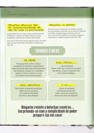 ti
B0lrt CIïrtS ÌriOLDrtI*S COÌrÍ
UÌli IISPTTRA-BISC0IfOS 0U
COÌli UÌli SaC0 tE PASnn],nIR0
Estas bolachas têm uma massa macia o suf iciente para ser
moldada com a ajuda de um dispara-biscoitos 0u saco
de pasteleiro, podendo obter formatos diversificados.
Ouem não se lembra das famosas línguas de gato e de veado?
Sugerrmos que experimente os biscoitos de limão (receita
pás 105)
,ll0 ï0RtTo ,
Pré-aqueça bem o forno; coloque
as bolachas na prateleira imediatamente
acima da central; pode cozer simultaneamente
dois tabuleiros, coloque um na prateleira
superior e outro na central e a meio
da cozedura inverta estas posições.
BOT,rrCÏïrtS DII CO]-,ÏÌER
São feitas com uma massa sem consistência suÍìciente
para ser moldada ou estendida, que se coloca às colheradas
no tabuleìro, aÍastadas alguns centímetros entre si.
Com o calor do forno espalham-se formando as bolachas.
Experimente as cookÌes de passas {recelta pá9. 103).
PARA EVIIARr:.: ]
... que as bolachas
fiquem muito rijas, retire do Íorno assim
que aloirem, já que só depois de frias
é que ficam estaladiças.
$urnreenila-se com a sirnpliciüaüe ile iloiler
Hinguúm resiste a [olachas caseiras...
prenará-las em casa!
PrrRs COITSERVrIR.
Para manter as bolachas estaladiças,
depois de frias, guarde-as
num recipiente hermético
até uma ou duas semanas.
ïr qïr
LJ /4J. . .
.. depois de guardadas,
as bolachas amolecerem,
volte a colocá-las durante uns
minutos em forno pré-aquecido.
- -:=_-
:il=G
'=-
 
