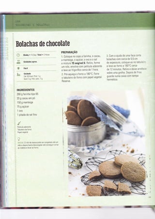 4$
"çw
?. Coloque no coPo a farinha, o cacau,
a manteiga, o açúcaç o ovo e o sal
e misture 15 seg/vel 6. Betire, forme
um rolo, envolva com película aderente
e leve ao frigorífico cerca de t hora.
â. Pré-aqueça o forno a 1 80'C. Forre
o tabuleiro do forno com papel vegetal.
Reserve.
3. Com a ajuda de uma faca corte
bolachas com cerca de 0,5 cm
de espessura, coloque-as no tabuleiro
e leve ao forno a 1 BO"C cerca
de 12 minutos. Retire e deixe arrefecer
sobre uma grelha. DePois de frias
guarde numa caixa com tampa
hermética.
w
&&"a
!
iÌ
I
:#;@
&'l
Bolachas üe chocolate
:: * BimtYr15SeglTotal'2Horas
PREPARAçAO
Unidades aprox.
Unidade
Cal:63 Kcaì I Prot:'1 g
Gord.3glHid.carb.: 7g
IiIGREDIENTES
280 g farinha tiPo 65
20 g cacau em pó
150 g manteiga
75 g açúcar
1 ovo
1 pitada de sal fino
Película aderente
Tabuleiro de Íorno
Papel vegetal
*
at{:lï I 0 rolo de massa pode ser congelado até um
mês e depois basta descongelar até conseguir cortar
as rodelas e levar ao forno.
=-:
 