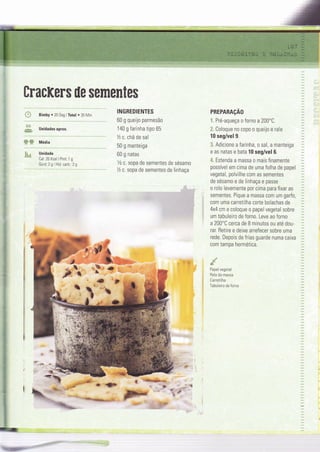 BracKer$ ile semenles
{# BimbY . 20 Seg lTotal . 35 MÌn
& unidadesaprox.
WW Média
*g_s Unidade
Cal:26 Kcal I Prot: 1 g
Gord:2glHid.carb.:29
,*
#.
:..,ff;;:7+
Jr-:
INGREDIENTES
60 g queijo parmesão
140 g farinha tipo 65
% c. chá de sal
50 g manteiga
60 g natas
Vz c. sopa de sementes de sésamo
Tz c. sopa de sementes de linhaça
PREPARAçAO
ã. Pré-aqueça o forno a 200'C.
3. Coloque no copo o queijo e rale
10 seg/vel 9.
.3, Adicione a Íarinha, o sal, a manteiga
e as natas e bata 10 seg/vel 6.
l&" Estenda a massa o mais finamente
possível em cima de uma folha de papel
vegetal, polvilhe com as sementes
de sésamo e de linhaça e passe
o rolo levemente por cima para fixar as
sementes. Pique a massa com um garfo,
com uma carretilha corte bolachas de
4x4 cm e coloque o papel vegetal sobre
um tabuleiro de forno. Leve ao forno
a 200'C cerca de B minutos ou até dou-
rar. Retìre e deixe arrefecer sobre uma
rede. Depois de frias guarde numa caixa
com tampa hermética.
dPapel vegeÌal
Rolo da massa
Carreti lha
ïabuleiro de forno
 