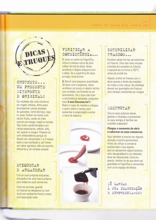 C}ïUTITNYS . . .
UÌli PRESEIITE
DIFEREITTE
n ORI GIII.tt], !
0s chutneys são uma conserva
de origem rndiana, ótima para
acompanhar carnes assadas
ou guisadas, como borrego, caça
ou aves. Podem ser feitos com
vários frutos, sendo os mais
comuns de manga, maçã ou tomate.
São muito condimentados com
várias especiarias, cebola, alho,
sal, açúcar e vrnagre. Prepare-os
com antecedência porque só
devem ser consumidos 1 a 2 meses
após a sua confeção e, por terem
um sabor agridoce, dão um espírito
diferente a um simples assado.
ETIQUEIAR
E ARÌILAZI]ITAR
Crie as suas próprìas etiquetas,
a1é pode criar uma marca própria
para todas as suas conservas.
Uma vez prontas, guarde
os frascos na despensa ou num
local com ambiente fresco e seco,
sem exposição solar.
t: ::.-a;.--:',3 :.. t:
VNRIÏ,IC;IN Ar1
COITSISTElTCI.ir...
1. Leve um prato ao frigorífìco,
retire e coloque cerca de uma
colher de chá do doce, deixe
arrefecer e depois empurre com
o dedo. Se a superfície do doce
enrugar, está pronto.
2. Retire uma pequena quantidade
de doce com a espátula, deixe
arrefecer um p0uc0 e depoìs inclìne
com curdado, verìÍicando se cai
lentamente. Se o doce não tiver
a consistência desejada, programe
mais 5 min/Varoma/vel 1.
Retire o copo de medida e coloque
0 cesto sobre a tampa para
aumentar a evaporação e evitar
o risco de salpicos.
ESTERIIIZiI.R
FRaSCOS. . .
Existem várias formas de esterìlizar
os frascos. Uma das mais simples
consiste em escaldar os frascos
e aquecê-los no forno a 100'C
antes de enchê-los.
Depois, encha os frascos com o
doce quente e feche de imediato
de modo a criar vácuo. 0s chutneys
devem ser guardados em frascos
com tampas resistentes ao vinagre
}EST.RUIAR
Crie os seus próprÌos doces,
geleias e chutneys, e presenteie
os seus amigos e família nas
ocasÌões especiais!
Chegou o momento de ahrir
e saborear as suas conservas.
Aqui também é preciso ter alguma
atenção a certos pormenores.
Antes de utilìzar a conserva
analìse bem o seu aspeto,
pois se apresentar alguns bolores,
odor desagradável e cor alterada
deve ser descartada. Uma vez
aberta, lembre-se de que deve ser
guardada no frìgorífico e consumida
num curto espaço de tempo.
trn l,aRGrrS
À SUrr IÌIIAGïITAçÃ0
E SURPREEIT}A-SE !
h
ffiffi
a
drM]EF
*#r#ffi
ffi'lw
H
 