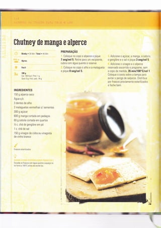 :.2: .t,-.:::'al3
Chutney ile manga e alperce
PREPARAçAO
BimbY . 35 Min LTotal o 45 Min
Aprox.
Fácil
100 g
Cal. 184 Kcal I Prot: 1 g
Gord: 0 g I Hid. carb.: 44 g
INGREDIENTES
1 50 g alperce seco
Água q.b.
3 dentes de alho
2 malaguetas vermelhas s/ sementes
300 g açúcar
600 g manga cortada em pedaços
60 g cebola cortada em quartos
Tzc.chá de gengìbre em pó
1 c. chá de sal
150 g vìnagre de cìdra ou vinagreta
de vinho branco
Coloque no copo o alperce e pique
7 seg/vel 5. Retire para um recipiente,
cubra com água quente e reserve.
Coloque no copo o alho e a malagueta
e pique I seg/vel 5.
Adicìone o açúcar, a manga, a cebola,
o gengibre e o sal e pique 3 seg/vel 5.
Adicione o vinagre e o alperce
reservado escorrido e programe, sem
o copo de medida, 35 min/lO0'G/vel 1.
Coloque o cesto sobre a tampa para
evitar o perigo de salpicos. Drstribua
por frascos previamente esterilizados
e feche bem.
Frascos eslerilìzados
Escalde os frascos com água quente e aqueça,0s
no forno a 100'C antes de enchê-los.
!
:
i" 3GIG.::.:- :l=,'
=G
:€
 