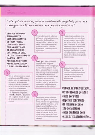 .
" Un Vnh/o
câ..ae2.o/
?kan/o /nn/anenfe .ouVe/a/q po/n .84
a4tuaâena)o afá.ae) hre.ae.a .aeta pnn/nz 7"à/r/o/n."
ruk*ffiur.u
evitar a ingestão dos ovos
GELADOS NATURAIS,
SEM CORANTES
NEM CONSERVANTES,
DE FRUTA FRESCA,
coM FRUT0S SECoS,
COM A OUANTIDADE
DE AçÚGAR DE OUE
GOSTAMOS, DE GELO,
DE LE|TE... A TMAGTNAçÃo
ruÃo rru LrMrrE.
POR ISSO, AOUI FICAM
ALGUMAS DICAS PARA
, O SUGESSO GARANTIDO!
#'Ki,%
ara os gelados sem ovos, poderá
congelar cerca de 70% dos ingre-
dientes antes da sua preparaçã0,
em pedaços pequenos ou em
cuvetes de gelo, e no momento
de servir colocar no copo o açúcar
pulverizado, os ingredientes
à temperatura ambiente (30%)
e os ingredientes congelados.
Triture 1-2 min/vel 7-9, ajudando
com a espátula através do bocal
da tampa até obter um gelado
crem0s0
ao congelarmos um gelado $
teríamos de, durante a congelaçã0, 1
crus, os gelados com ovos devem
ter como base um creme inglês
{ver receita no livro Bimby Base)
e adicionar depois de frio o sabor
pretendido, como o de chocolate
derretido ou um puré de fruta.
Ao congelal este creme não f icará
tão compacto como uma mistura
líquida, tornando assim os gelados
mais cremosos.
s sorvetes são feitos à base
de água e tradicionalmente não
contêm produtos lácteos ou ovos,
no entanto podem conter uma
clara de ovo para aumentar
a cremosidade.
ir misturando ou batendo muito
bem o gelado de hora em hora até
este estar completamente congela-
do. Era uma forma de diminuir
o aparecimento de cristais de gelo
e obter um gelado cremoso.
Na Bimby, o processo é mais
simples e eficaz, já que depois dos
ingredientes congelados basta
colocar tudo no copo e triturar.
ilepenile $o[retuüo
ila maneira como
são congelailos
e üo$ cuiilaüos com
8oilüEmR Bohf, sll0E$$0.,.
0 sucesso ilos gelaüos
e üos sorvetes
eiro, é importante sabermos
a diferença entre gelado e sorvete.
0s gelados são feitos à base
de nata ou leite e podem ter ovos
na sua constituiçã0. As receitas
podem incluir Íruta, chocolate,
frutos secos, caramelo ou outros
ingredientes"
0s sorvetes, por não conterem
gorduras ou gemas de ovos, são
menos firmes e mais granulados do
que os gelados. São feitos a partir
de puré ou sumo de fruta, vinho,
licor ou outra bebida alcoólica a
que se junta açúcar pulverizado
ou calda de açúcar. Muitas vezes
servidos entre pratos para limpar
o palato, principalmente o sorvete
de limã0.
-
- :=
0 seu armazenament0..,
 