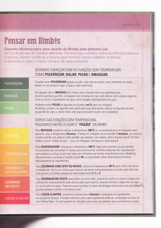 ,. 'q ,-, ï,%E=ri ffi ip .*.ce *i i-: g,:',.;{-:i :-a. á€ ;:ïãï íË$ã*' "',
_,:4,: ë, :i*l; ;l ir, g F ã _. * i&,j { ,,;
, i-'.; r:;:;!tr€ Ì"-ã;'"1 +fiit a4,,;.ìr:; ;; *..,r-:,: t::,1.": i-:', :"i: Ërti jL;,
..- l/:-.: . i :. . . , .i
..'',-.:>,'ir],{|trt** f*lrü*ft:'*.:*,i:*.',.;} i:iifi; i*ii::ir-.:: i:.l*ii:-. - .-;.--;i^rl t... -.,- I :''
.--:.li',.-i* * ,;:{i{}* i,: iïlilal*i íli-rfi-r*li:j ** :,'i:;::li* íj{,}5::i',;*i.
DEVEMOS COMEÇAN COM AS FUNÇOES SEM TEMPERATURA
COMO PULVERIZAR, AALAR, PICAR E AMASSAR
Funções c0m0 PULVERIZAR açúcar 0u grã0, ralar pão 0u queìjo, picar amêndoas 0u nozes,
devem vir em primeir0lugat já que 0 c0p0 esta limp0
De seguida são as MASSAS dos rissóis, prza, empada (tenra ou quebrada) que,
devido a gordura que têm, c0nseguem ser retiradas do copo sem intervirc0m 0 passo seguinte
Evita-se assim o desperdicio de água numa lavagem desnecessária d0 c0p0.
Podemos então PIGAR os legumes no picador (ve! 5) para um refogado.
Na Bimby, picamos 0s legumes com azeite para que este ajude a descer 0s legumes prcados
da parede do copo e, deste modo, não seja necessárìo ajudar com a espátula.
DEPOTS DAS FUNÇÕrS SrV TEMPERATURA,
PASSAMOS ENTÃO A USAR O "IOGÃ0" DA BIMBY
Para REFOGAR: podemos utilizar a temperatura 100'C ou, se pretendermos um refogado mais
apurado, usar a temperatura Varoma. 0 tempo do refogado varia entre 3 e 7 minutos, se tivermos:'
sóalhoserá3,comcebolaealhoserá5e,porexemplo,comcebola,aihoetomateserá7.SÓfalta
entãc a nossa "colher de pau" * para um refogado, uÌilizamos a velocidade 1.
Para C0ZEB/GUISAR: utiìizamos a temperatura 100'C, ideal para cozinhar, já que mantém ..,
os nutrientes dos alìmentos. 0 tempo para cozìnharmos na Bimby depende dos ìngredientes .
que estamos a utilizar e, por isso, deve ser uïilizada uma receíïa semelhante como reíerência.
Normalmente é utilizada afunção inversaÇe a velocidade colherdde modo a envolver -
delicadamente os ingredientes. _
Para C0ZINHAR COM LEITE 0U NATAS: utìliza-se a temperatura 90'C para o leite nao Ìerver
etransbordar.Seforummolhoqueteríam0Sdemexerenergeticamentenotachoparanãoficar
com grumos, na Bimby usamos as velocidades entre 2lze 4.
Para C0ZINHAR N0 CESTO: para obter um arroz solto, coloca-se 0 arroz n0 cesto e a água com
a Bimby em funcionamento sobe até ao cesto para cozê-lo. 0uando termina, a água Íica no copo -_
e 0 arroz solto no cesto. Podemos ainda cozinhar n0 cesto almôndegas {caso seja uma quantidade'r',*-
grande podemos utilizar a Varoma) e ovos.
Para C0ZER A VAP0R: utilizamos a temperatura Varoma e colocamos os ìngredientes
no recipienie Varoma" 0 tempo indicaiivo para cada ìngrediente pode ser consultado no início do
Livro Bimby Base. 0 cesto poderá ser utÌlizado como mais um patamar para cozinharmos a vapor.
-ll
di
it
P,:
LT
r"
b
fli
 