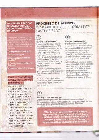 PROCESSO DE FABRICO
DO IOGURTE CASEIRO COM LEITE
PASTEU RIZADO
PASSO 1 _ AOUECIMENTO
A temperatura ideal para o desenvol-
vimento das bactérias ronda os 45"C.
Assim, na Bimby, com as suas tempera-
turas controladas, o iogurte é Íeito
a 50"C. Coloca-se na BimbY 1000 g
de leite (normalmente de vaca)
e 120 g de iogurte (fonte de bactérias)
e aquece-se 5 min/50'G/vel 3.
Esta mistura nunca deve ser aquecida
a temperaturas mais altas, pois pode
matar as bactérias.
'ã *g*al Guarde um iogurte de um
Íabrico para utilizar no fabrico seguinte.
Pode utilizar um iogurte caseiro ate 10
vezes. l
a' frTcF' i Pode adicionar leite em
pó ao leite e ao iogurte - funciona como
espessante. Dá origem a um iogurte
mais consistente.
PASSO 2- FERMENTAçÃo
Depois de a mistura ser aquecida
é necessário abaÍar durante 10-13 horas,
para as bactérias poderem desenvolver-
-se e transÍormar o leite em iogurte.
A este processo dá-se o nome de
incubação ou fermentaçã0. Durante este
período a temperatura deve ser o mais
c0nstante possível e rondar os 45oC.
' i'if Ë i 0uando Íazemos os iogurtes
à noite, este cuidado deve ser redobrado
devido às oscilações de temperatura.
Pré-aqueça o forno a 50'C. Abafe bem
a mistura no copo ou em Írascos
próprios para iogurtes com uma manta,
coloque dentro do forno desligado
e deixe fermentar durante 10-13 horas.
.ir.ntes de maisl
é ím]:ortante ter em
conta que o ,iogurte
é Íeito a parti.r d.o
IeÍte através d'e unÌ
processo d.e iermen-
taçao realj-zad.o Por
bactérÍas. Ilstas
transformam o açúcar
existente no Ieite
(a laet'ose ) en ácid'o
Iácticor 'dando origem
a um 1íguido' espessot
branco e leYe'mente
ácidor gue desÍgnamos
por I0GURIË!
. a':'::'a::
PASSO 3 - ARMAZENAMENTO
Depois da fermentaçã0, os iogurtes devem ser conservados no frigorífico,
em fraScos próprios e até ao momento de consumir. 0s iogurtes caseiros têm uma
duração até 10 dias após o seu fabrico, se devidamente armazenados.
 