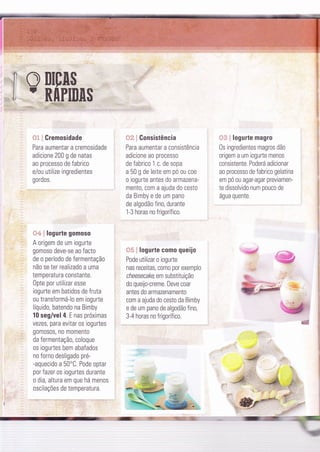 ',,i!3 i Gremosidade
Para aumentar a cremosidade
adicione 200 g de natas
ao processo de fabrico
e/ou utilize ingredientes
gordos.
{}':á ! logurte gomoso
A origem de um iogurte
gomoso deve-se ao facto
de o período de fermentação
não se ter realizado a uma
temperatura constante.
Opte por utilizar esse
iogurte em batidos de fruta
ou transformá-lo em iogurte
líquido, batendo na Bimby
10 seg/vel 4 E nas próximas
vezes, para evitar os iogurtes
gomosos, no momento
da fermentaçã0, coloque
os iogurtes bem abafados
no forno desligado pre-
-aquecido a 50"C. Pode optar
por fazer os iogurtes durante
o dia, altura em que há menos
oscilações de temperatura.
{,rã i Gonsistência
Para aumentar a consistência
adicione ao processo
de fabrico 1 c. de sopa
a 50 g de leite em pó ou coe
o iogurte antes do armazena-
mento, com a ajuda do cesto
da Bimby e de um pano
de algodão fino, durante
1-3 horas no frigorífico.
{35 ! logurte como queijo
Pode utilizar o iogurte
nas receitas, como por exemplo
ch eesecake, em substitu ição
do queijo-creme. Deve coar
antes do armazenamento
com a ajuda do cesto da Bimby
e de um pano de algodão fino,
3-4 horas no frigorífico.
{i* i logurte magro
0s ingredientes magros dão
origem a um iogurte menos
consistente Poderá adicionar
ao processo de fabrico gelatina
em pó ou agar-agar previamen-
te dissolvido num pouco de
água quente
.@
.I ! --1- --
 