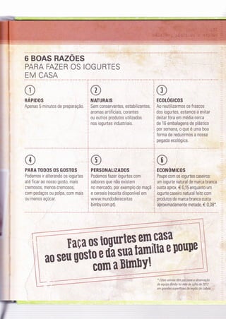 6 BOAS RAZOES
PARA FAZER OS IOGURTES
EM CASA
RAPIDOS
Apenas 5 minutos de preparaçã0.
PARA TODOS OS GOSTOS
Podemos ir alterando os iogurtes
até ficar ao nosso gosto, mais
crem0s0s, men0s crem0s0s,
com pedaços ou polpa, com mais
ou menos açúcar.
NATURAIS
Sem conservantes, estabilizantes,
aromas artif iciais, corantes
ou outros produtos utilizados
nos iogurtes industriais.
PERSONALIZADOS
Podemos fazer iogurtes com
sabores que não existem
no mercado, por exemplo de maçã
e cereais (receita disponível em
www.mundodereceitas
bimby.com.pt).
rtate
i {-1t-9,i
ECOLÓGICOS
Ãã irrtiúrurror ot frascos
dos rogurtes, estamos a evrtar
deitar fora em média cerca
de 16 embalagens de plástico
por semana, o que é uma boa
forma de reduzirmos a nossa
pegada ecológica.
ECONóMICOS
Poupe com os iogurtes caseiros:
um iogurte natural de marca branca
custa aprox. € 0,15 enquanto um
iogurte caseiro natural feito com
produtos de marca branca custa
aproximadamente metade, € 0,08".
..:'
e*r@#* -**Sk*"@1"'"<''****-*
Z
casa âtr
'ttnePoupe itrt:
'i' 42p:
-*:1-@#***@@*""*-" ****-t
a os togurte$.eÍn
Ëíoeüasuatlq7--
c0rn aBtirüy!
Eaç
ao seu uos
" Estes valores tèm plr base a observaçào
da equipa Bimby no mês de julho de 2012
em g ra ndes superfÍciei.da.tegiã o de Lisbaa::-
 