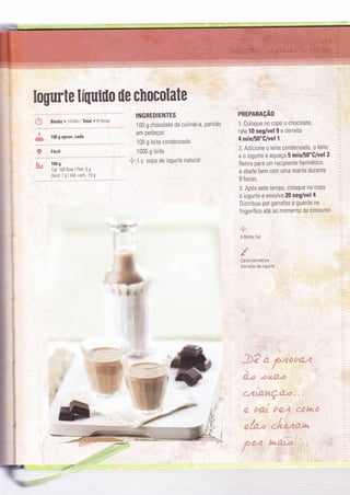 Eogurte líUuiüo üe chocolate
*
,á* 150 g aprox. cada
w
{* Bimby ' 10 Min I Total ' B Horas
INGREDIENTES
100 g chocolate de culinária, partido
em pedaços
100 g leite condensado
1000 g leite
-i- t c sopa de iogurte natural
'@461:'
:ffi".".'..-.
PREPARAçAO
'1. Coloque no copo o chocolate,
rale 10 seg/vel 9 e derreta
4 min/50"G/vel 1.
Adiclone o leite condensado, o leite
e o iogurte e aqueça 5 min/50"G/vel 3'
Retire para um recipiente hermético
e abafe bem com uma manta durante
B horas.
* Após este tempo, coloque no copo
o iogurte e envolva 20 seg/vel 4.
Distribua por garrafas e guarde no
frigorífico até a0 momento de consumir
-a,t
A Bìmby Íaz
&
íaixa hermética
Ca,rafas de iogu'le
# Fácil
iç-, 150 g
::# cal: I 6o Kcal I Prot. 6 g
Gord: 7 g I Hid. carb.: 19 g
a.t::aì#: :'l
''l- {'^
- 1 ; e --.-a*fÌ ,t
* *'4 í*'- -.Ì r à'-" ! €"?' "{â
í
1
#"a* ,&&,&é*
.j""r,z{_+ví:i {í;r .
a
.:ì , ^r-i: i"; ; ::t" èÉ.1 Í
-i
4
. .o ":- .. " ; g "-. : "'V +ri*t-. .. * .s;' í_ i q -.
â -F .a ,i-.;"'" t.
"'-;í--
-r 'P: .. *J
 