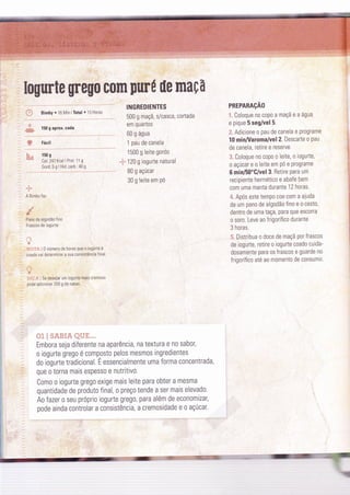 Iogurte grego com purÚ üe maçã
150 g aprox. cada
Fácil
150 s
Cal: 247 Kcal I Prot. 1 1 g
Gord:5gIHid.carb:40g
't.
*ë"
A Bimbv faz
Pano de algodào 'ino
Frascos de ,ogurte
",
''ti*ií:r.i 0 número de horas que o ìogurte é
coado vai deÌerminar a sua c0nsistência final
" :" Se desejar um iogurre mais c'enoso
pode adicionar 200 g de natas.
INGREDIENTES
500 g maçã, s/casca, cortada
em quartos
60 g água
1 pau de canela
1500 g Ieite gordo
"ly120 g iogurte natural
B0 g açúcar
30 g leite em Pó
PREPARAçÃO
.i.
Coloque no copo a maçã e a água
e pique 5 seg/vel 5.
ã. Adicione o pau de canela e programe
10 minA/aroma/vel 2. Descarte o pau
de canela, retire e reserve.
.3. Coloque n0 c0p0 o leite, o togurte,
o aÇúcar e o leite em Pó e Programe
6 minl50"G/vel 3. Retire Para um
recipiente hermetico e abafe bem
com uma manta durante 12 horas.
'4" Após este tempo coe com a ajuda
de um pano de algodão fino e o cesto,
dentro de uma taça, Para que escorra
0 soro. Leve ao frigorífico durante
3 horas.
5. Distrìbua o doce de maçã por frascos
de iogurte, retire 0 iogurte coado cuida-
dosamente para 0s frascos e guarde no
frigoríÍico até ao momento de consumir.
,w
&
ã,
&2.
{""31  t} &'*7. Fz {âz}Y. ".
Embora seja diferente na aparência, na textura e n0 sabor,
0 iOgurte greg0 é composto pelOs mesmos ingredientes
do iogurte tradicional. É essencialmente uma forma c0ncentrada,
que 0 tOrna mais espesso e nutritivo.
Como o iogurte grego exige mais leite para obter a mesma
quantidade de produto final, o preço tende a ser mais elevado.
Ao fazer 0 seu próprio iogurte grego, para além de economizar,
pode ainda controlar a consistência, a cremosidade e 0 açúcar.
=::.:
:
 