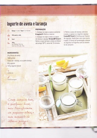 trogurte de aseia e laranla
ff; Bimby.15Min lTotal ' 12 H 30 Mìn
:q
-; 140 o aorox. cada":È':9
& Fácil
enrennnçÃo
ã Coloque n0 c0p0 a aveia e pulverize
I seg/vel 9. Retire e reserve.
Ë. Coloque no copo o leite e a casca
de laranja e aqueça 10 min/90'G/vel 1
Betire o copo da base e deixe arreÍecer
até atingir 50oC, cerca de 15 minutos.
3. Retire a casca de laranja, adicione
a aveia, o açúcar e o iogurte e aqueça
5 min/50"G/vel 3. Distribua por frascos
de ìogurtes. Abafe bem com uma manta
e após 12 horas de fermentação coloque
os iogurtes no frigorífico até ao momen-
to de consumir.
ë;,, 140 s
Cal: 1 05 Kcal I Prot: 5 g
Gord:2 g I Hid carb.: 16 g
INGREDIENTES
20 g flocos de aveia
1000 g leite
:l Casca de 1 laranja, só a parte laranja
60 g açúcar
I 120 g iogurte natural
A Bimby faz
e.'
F"ascos de ioqurie
.." ta
{*--9.,* âee .* ü kd"f.*;*-*. $ *. kq*"
,t. l-^
Í -,Ë^'.;-i'-,."' ; - '"-
:f't
-2., 4
fua #",* é .4.e3. íí2:21' # az fu" {í ê44
?
"íé- k'e. * t*.#,{É- i* *{" * -* #:. {â";a x ç t;
!í*
t:;
#..aiaz á*x.* fua*.;e; * B *
.;.. 'í --' .. r. é: !.," ' ': r: T r -.dy r i.ú€ t- -:
.t _"
'.!&
|ffi
,
:!;
:'
ffi
É i.
.
':.:'. 
. ::
,:i aÊ
 