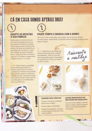 t".33
POUPE TEMPO
.*Ëlvlr,..a-
f{ite?
"toor,^^af
ADAPTE AS RECEITAS
A suA rRmíuR:
E ENERGIA COM A BIMBY
Com a sua cozinha multifunções, pode preparar mais do que uma refeìção
a0 mesmo tempo, rentabilizando a capacidade máxìma da Bimby de modo a poupa'
tempo e energia.
I
tr
: Mantenha as quantldades das
receitas ficando com outras refeições
pré-preparadas. Tendo em conta que
estas preparações podem ser guardadas
no frigorífìco até 3-5 dias e no congela-
dor até 2-3 meses.
nelr^ryÚ"'e-;Qrrf;tbe
ATGUNS INGRE.DIÊNÏES OUE.
ruÃo orvrm sER coNGELADoS:
Arroz com molho, batatas, malonese
pudins e cremes, iogurtes e legumes
verdes, se não forem Previamente
branqueados.
il
n
r

F
i ,;"
"g.Fot'li:
rA Ehfl tA$A $$hfl$$ APEHA$ m$E$!
Murtas vezes uma receiïa muito sim-
ples é difÍcil de adaptar para uma 0u
duas pessoas Até mesmo um simples
frango pequeno assado, dá para quatro
pãssoas. Na Bimby, para reduzirmos as
quantidades de uma receita, o tempo
não é reduzido na mesma proporçã0.
Assim, 0 tempo final deve ser reduzido
cerca de 2 a 5 minutos e o temPo de um
refogado cerca de 1 a 2 mìnutos.
,tr'
-t,:.':,::t . 0uando reduzir a quantidade
de uma receita pela prìmeìra vez,
diminua o tempo final em 5 minutos
e verifique se o alimento está cozinhado.
Caso contrári0, aumente o tempo (sem
esquecer de voltar a programar a tempe-
ratura) até ficar pronto e tome noÌa das
suas alterações no Livro Bimby Base,
para uma próxima vez.
ã.
a
'E9..
t r
 