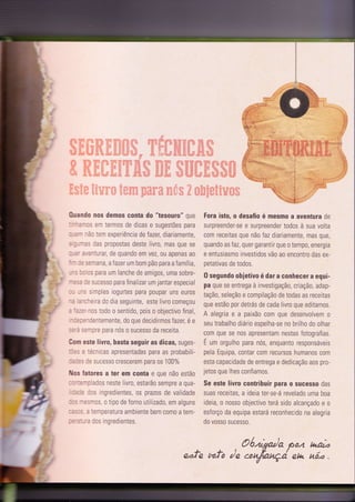0uando nos demos conla do "tesouro" que
--:Tcs em termos de dicas e sugestões para
--^^ rão ïem experiência de fazer, diarìamente,
;--es das propostas deste livro, mas que se
,=-:',enturar, de quando em vez,0u apenas a0
- r- semana ,afazer um bom pão para a família,
--: :: rs para um lanche de amigos, uma sobre-
-::a rÊ sucesso para finalizar um jantar especial
-- ,-s simples iogurtes para poupar uns euros
-
= ,'rreira do dia seguinte, este livro começou
: -:-:1r0s todo o sentido, pois o objectivo final,
=::'dentemente, do que decidirmos fazer, é e
::'i i-:ltfe para nós 0 Sucess0 da receita.
Com este livro, basta seguir as dicas, suges-
.: =, = iécnicas apresentadas para as probabili,
-:l:: :e SUCOSSO CfesCefem pafa OS 100%
Nos fatores a ter em conta e que não estão
: -
-
-=-riados neste Iivro, estarão sempre a qua-
,:r: l0s ingredientes, 0s prazos de validade
-:: -:sm0s, o tipo de forno utilizado, em alguns
- :: ,: 3 temperatura ambiente bem como a tem-
- :' :-.," ? dos ìngredientes.
Fora isto, o desaÍio ó mesmo a aventura de
surpreender-se e surpreender todos à sua volta
com receitas que não faz diariamente, mas que,
quando as faz, quer garantir que 0 tempo, energia
e entusiasmo investidos vão ao encontro das ex-
petativas de todos.
0 segundo obietivo é dar a conhecer a equi-
pa que se entrega à investigaçã0, criaçã0, adap-
taçã0, seleção e compilação de todas as receitas
que estão por detrás de cada livro que editamos.
A alegria e a paixão com que desenvolvem o
seu trabalho diário espelha-se n0 brilho do olhar
com que se nos apresentam nestas fotografias.
É um orgulh0 para nós, enquanto responsáveis
pela Equipa, contar c0m recurs0s humanos com
esta capacidade de entrega e dedicação aos pro-
jetos que Ihes confiamos.
Se este livro contribuir para o sucesso das
suas receitas, a ideia ter-se-á revelado uma boa
ideia, o nosso objectivo terá sido alcançado e o
esforço da equipa estará reconhecido na alegria
do vosso sucesso"
.:....
Oóìsda Ê04 haz
eafe tufo /n .ott tatçá eu h.õ.a .
 