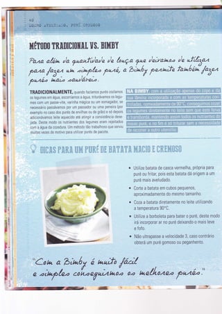 hrfT0n0 TRAnlcruilil. ïl$. BlllBY
?aza alón /a Tnanfì/a/e /n lonça ?"? /ettat*o.a /e
"!ìt5az
f*o /"â- ute .aìnp/_e. pnzq a b;nóy penn,fe fonóaã /o5nn'
pazó. i.aì. oau)ã.treto.
tb
I
TRADIGI0NALMENTE, quando fazíamos purés cozíamos
os legumes em água, escorríamos a água, triturávamos os legu-
mes com um passe-vite, varinha mágica 0u um esmagador, se
necessário passávamos por um passador 0u uma peneira (por
exemplo n0 caso dos purés de ervilhas ou de grão)e sÓ depois
adicionávamos leite aquecido até atingir a consistência dese-
jada. Deste modo os nutrientes dos legumes eram rejeitados
com a água da cozedura. Um método tão trabalhoso que serviu
muitas vezes de motivo para utilizar purés de pacote.
$iffi&,$ r&ffi,,*, âiï* rw&{ *ã ã,'ï*'i'*, l$.$i;t ,,, ' . '
i ', I
Utilize batata de casca vermelha, própria para
puré ou fritat pois esta batata dá origem a um
puré mais aveludado.
Corte a batata em cubos pequenos,
aproximadamente do mesmo tamanho.
Coza a batata diretamente no leite utilizando
a temperatura 90'C.
Utìlize a borboleta para bater o puré, deste modo
irá incorporar ar n0 puré deixando-o mais leve
e fofo
Não ultrapasse a velocidade 3, caso contrário
obterá um puré g0m0s0 ou peganhento.
I
lt
I
ll
ll'
"Cotu. a bìnóy á nurfo /,ícì/
e oìnp/eo co[.oeVutttno2 0.a neilouêa fa4á2."
 