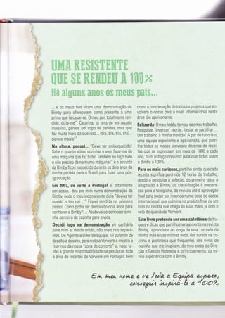 :l
4
... e 0s meus tios viram uma demonstração da
Bimby para oferecerem como presenïe a uma
prima que ía casar-se. 0 meu pai, totalmente ren-
dido, dizia-me". Catarina, tu tens de ver aquela
máquina, parece um c0p0 de batidos, mas que
faz muito mais do que isso... (blá, blá, blá, blá)...
parece magia !"
Na altura, pensei... "Deve ter enlouquecido!
Sabe o quanto adoro cozinhar e vem falar-me de
uma máquina que faz tudo ! Também eu faço tudo
e não preciso de nenhuma máquina!" e o assunto
da Bimby ficou esquecido durante os dois anos da
minha partida para o Brasil para Íazer uma pós-
-graduaçã0.
Em 2007, de volta a Portugal e, totalmente
por acaso, dou por mim numa demonstração da
Bimby, onde o meu inconsciente dizia "devias ter
ouvido o teu pai..." Fiquei rendida no primeiro
passo! Como podia ter demorado dois anos para
conhecer a Bimby?1... Acabava de conhecer a mi-
nha parceira de cozinha para a vida.
Decidi logo na demonstração vir ganhá-la
para mim e, desde entã0, não mais nos separá-
mos. De Agente a Líder de Equipa, fui pulando de
desafio a desafio, pois nisto a Vorwerk é mestra a
tirar-nos da nossa "zona de conforto" e. hoje, te-
nho a grande responsabilidade da gestão de toda
a área de receitas da Vorwerk em Portugal, bem
::i, i;; ' i ;l ir'
c0m0 a coordenação de todos os projetos que en-
volvem 0 n0ss0 país a nível internacional nesta
área tão apaixonante.
Fel izarda ! 0 neu h o bby,tornou-se o me u tra ba I ho.
Pesquisal inventar, recriar, testar e partilhar...
Um trabalho à minha medida! A par de tudo isto,
uma equipa experiente e apaixonada, que parti-
lha todos 0s meses c0nvosco dezenas de recei-
tas que se expressam em mais de 1000 a cada
an0, num esforço conjunto para que todos usem
a Bimby a 100%.
Para os mais curiosos, partilho ainda, que cada
receita significa para nós 12 horas de trabalho,
desde a pesquisa à seleçã0, do primeiro teste à
adaptação à Bimby, da classificação à prepara-
ção para a fotografia, da revisão até à aprovação
final para poder ser inserida numa base de dados
internacional, que culmina no produto final de um
livro ou revista que chega às suas mãos já com o
selo de qualidade Vorwerk.
Este livro pretende ser uma coletânea de tru-
ques e dicas que partilho mensalmente na revista
Bimby, aprendidos ao longo da vlda, através da
minha mãe e das minhas avós, dos cursos de co-
zinha e pastelaria que frequentei, dos livros de
cozinha que me inspiram, do meu curso de Dire-
ção e Gestão Hoteleira e, principalmente, da mi-
nha experiência com a Bimby.
e n h.eh ttotqe e r'e f:ig a €ytça eâPQlto/
couoe7à fufü-lo a 4bo2.
=tG
 