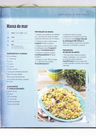 -.
I
I
+,
PUF:{ c:ìr:ioso --
|
:r Adicione a massa, coloque
a Varoma com as amêijoas escorridas
e a maruca e coza o tempo indicado
na embala gern/l 00"C/Ç/vel 4.
Retire e envolva a massa com o camarão
reservado, as amêijoas e a maruca.
PREPARAçAO
DO MOLHO HOLANDES
:. No copo lìmpo coloque as gemas,
a água, a manteiga, o sal, a pimenta
e o sumo de limão e programe
4 minË(l'C/vel 4. Sirva a massa com
o molho holandês e polvilhe com a salsa
reservada.
.,4
*
W* rì .,h É :snq
tr effi*J ,*
F*;i
d:
;l
rl '
híassa ilo mar
Bimby . 28 l4in lTotal . 55 l4in
Doses
Fáci I
Dose
Cal I 12 Kcal I Prot: 44 g
Gord: 32 g 1 Hid. carb..61 g
I I''JGREDIENTES P/ A MASSA
-, 9 amêijoas
- :ná de sal
t-3 q b.
- ; salsa
-
^ ^-^:r^, à/ene
::ntes de alho
-aragueta vermelha (opcional)
- I g miolo de camarão
- - g massa tipo fettuccine
,, g lombos de maruca, cortados
'. ::bos
LN GREDIENTES
P O MOLHO HOLANDÊS
- r-:ïas de ovo
:, , água
.:,
3 manteiga
, : chá de sal
: .ada de pimenta
_ : sumo de lrmao
PREPARAçAO DA MASSA
I Coloque num recipiente as amêijoas
e 2 c. de chá de sal, cubra com água
e deixe de molho cerca de 15 minuÌos.
.: Coloque no copo a salsa e pique
2 seg/vel 7. Retire e reserve.
:r Coloque no copo o azeìte, o alho
e a malagueta, pique I seg/vel 5
e refogue 3 minA/aroma/vel 1.
l:. Adicìone o camarão e salteie
4 min/Varoma/Ç/vel d. Retire
e reserve,
: Coloque no copo 1 500 g de água
e 1 c. de chá de sal e aqueça
10 min/Varoma/vel 1.
 