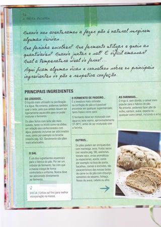 ìi
lì

."
fuuaaìo h,o.a abenfuualt+o.a a
faSez fão ó aafe'ta/ zuzVu4ehr
i a./Votoao /í,n/aa " '
v
Qne /azìntra eocoiltez? ?ne,/entae"? :f'ho:.n f^aLz a'a
Unoïfrorteo? euan/o ,janfaz o .aa? e ì/zì( auao.aa.a?
- 'qua{
a fehpetafnzo ilno( /o /ozno? " '
t ' - / ,l /
ï Ay*; /rcan a/V.ataao )Zao ê c,0ti..aê.tLno -1ónn a.a
f4;u-eyaìo
t'ü"ni:;;:t; f* n )n.perìua con/eção
r
h,
":.
ï pRlruclPAts INGREDIENTES
os úoutoos,..
0 líquido mais utilizado na panificação
é a água. No entanto, Podemos tambóm
usar o leite, pelo que ambos devem ser
ligerramente aquecidos para se poder
mrsturar o fermento.
0s pães Íeitos com lette sào mais
suaves, tanto no miolo como na côdea,
em relação aos conÍecionados com
água, podendo inclusìve ser adicionados
ovos, como por exemPlo no brioche
{receita pág. 62). Geralmente são pães
mais adocicados.
i.
ï
j
l
i
O SAL
É um dos ingredientes essenciais
para o fabrìco do Pã0. Por ser um
inibidor do fermento, faz com que
a massa cresça de forma
controlada e uniforme. Nunca deve
ser adicionado diretamente
ao fermento.
a'til
k
ï}r{::i i Utilìze saì Íino para melhor
incorporação na massa.
O FERMENTO DE PADEIRO...
É a levedura mais utilizada
na confeção do Pão e é Possível
encontrar em qualquer supermercado,
tanto Íresco como seco.
0 fermento deve ser misturado com
água ou leìte morno, aproximadamente
37-38'C, antes de ser misturado com
a farinha.
0uïR0s...
0s pães podem ser enriquecìdos
com manteiga, ovos, Írutos secos
(ver receita pá9. 5B), azeitonas,
tomate seco, ervas aromáticas
ou especiarias, azeite, como
por exemplo na brca de azeite,
bacalhau, carnes e enchidos, tão
característicos das nossas bolas
de carne ou do Pão com chourìç0,
sementes de sésamo, linhaça,
flocos de aveia, cebola ou alho.
AS FARINHAS.,,
0 trigo é, sem dúvida, o cereal mais
popular para o fabrico do Pã0.
No entanto, podemos fazer Pão de
milho, centeio, aveia, esPelta ou
qualquer outro cereal, ìncluindo 0 arr0,
{
..*
i
b
1r
I
it
'.r$rt.*9p
, -.
,- E
 
