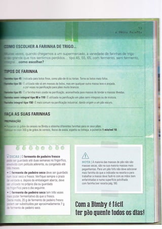 Ës00LHEK & p&ffi&ru&*& ffiffi rffiãffi*...
: -:: l -?'co chegamos a un'ì supÊiri,Gfcedo, a variedace de farinnas cje trigo
: - ,: ìos sdíriiír"ìos perdidcs .. ïipa 45, 55, 65, com ferr-nenro, senr fermento,
r o nìo esc*ã&xsr?
WP,!5 DE FARINFIA
ï
i
-: cada para boios finos, como pão-de-ló ou tortas. Torna os bolos mais fofos
,trlrzada não só em massas de bolos, mas em qualquer outra massa leve e arejada,
:rÌ'vezes na panificação para pães muito brancos.
a Íarìnha mais usada na panificaçã0, aconselhada para massas de tender e massas lêvedas"fipp1* 1 ;
ríffi'ÌTtÍr i
iÌW*'ir'il,4
: :: i5
r:- " ntegraltipo 8{l e 1101 E utilizada na panificação em pães semi-integrais ou de mistura.
-":;raltipo 15{l I É mais c0mum na panifrcação industrial, dando origem a um pão escur0.
rrü-iA AS SUAS FARINHAS
q6n a,: x -46
., ='à:s
de cereais na Bimby e obtenha diferentes farinhas para 0s seus pães.
,.:- 3J0 g de grãos de centeio, flocos de aveia, espelta ou linhaça, e pulverize 1 min/vel10 ll
{
{
3 fermento de padeiro fresco
,-"rdado até duas semanas no frigorífìco,
- ,rr película aderenïe, 0u c0ngelad0 até
r)
rïrento de padeiro seco deve ser guardado
: )-:co e Íresco. Verifique sempre o prazo
:r: e, depois da ennbalagem aberta, deve
-:ro no próprio dia ou guardado
.
' cc para o dia seguìnte.
rmento de padeiro seco tem três vezes
-:'fermentativo do que o Íresco.
- :s0,20 g de fermento de paderro f resco
,-;r substituídos por aproxirnadamenle 7 g
:"to de padeiro seco.
,,1i,.
l:,:..:iïjr:, , A maioria das massas de pão não são
massas secas, são na sua maioria massas mais
peganhentas. Para um pão fofo não deve adicionar
mais farinha do que a Ìndicada na receìta e para
trabalhar a massa deve fazê-lo com as mãos bem
enfarinhadas e numa superÍície polvìlhada
com farinha (ver receita pá9. 56).
tomaHlmhygffrctl
Ëer $no Ulre!?üe Ëoüos os filas
 