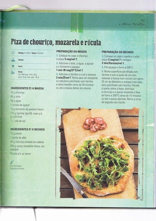Ptza üe chCIemfrçu" rãÏ{rãareEa e EücwEa
Bimby o 5 IVln lTotal o 55 itin
Doses
Fáci I
Dose
Cai: 494 Kcal I ProÌ: 30 g
Gard 72gi Hid carb.43 g
IIGREDIENTES P/A MASSA
-- : :houriço
:, - :iie
,--água
: .::a cie açúcar
- - iermento de padeiro fresco
- , ; :arinha tipo 65, mais q.b.
: ::,i'ilhaf
, -rá de sal
ltGREDIENTËS PI O RECFIEICI
: : azette
,=^re de alho
: : :;ioul'iço cortado às roCelas
, - - - queijo mozareìa fresco, em
' : -:Ços
'--- a q.b. P/ servir
:: ïaSSa
. ': Ce forno
PREPARAçÃo 0A MASSA
Coioque no copo o chouriço
e pique 5 seg/vel 7.
L. ,Adicione o leite, a água, o açúcar
eofermentoeaqueÇa
1 rnim 30 seg/37"C/vel l.
:: Adicione a farinha e o sal e amasse
2rninl-gíuelì;. Betire para um recìpiente
ou tabuleiro polvilhado com farinha
e deixe levedar cerca de 30 minuïos
ou aïé a massa dobrar de volume
PHEPARAçÃo D0 RECHEI0
Coloque no copo o azeite e o alho,
pique 2 seg/vel 7 e refogue
2 nnin/Varorna/vel 1.
i: Pré-aqueça o forno a 200.C.
,.:. Numa superfície polvilhada com
farinha e com a ajuda de um rolo,
estenda a massa num círculo com aprox.
35 cm de diàmetro e coloque num tabu-
leiro polvilhado com farinha. Pincele
o azeite sobre a base, distribua
o chouriço e o queijo mozarela e leve
ao forno a 200'C cerca de 15 minutcs
ou até o queijo derreter. Retire e sirva
de seguida com rúcula.
 