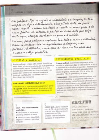 =
en ynal7nez f,po ,:.*â;:1" ",.'t:f;bil* ,n ",'TíT"n^:'. Ï"
=';;[;'';;":;{-"
;;,.a a.cezfânro,o,).i""y "'
noo:o ío'f:,,-:
u"
7 noooa /oLt/;o. rUo enfanfor. a pa.afelata á ur*a
":f: Fnn efTe
-+ r., afenção nn/o'óni/o ao
fe'ao
e à ndda'
=
l*uú o ./lLíO,/t/ 4l e'vlç'u's /Lee' vv'ewe * "' / , _ À_ _ í
I on ,.:, ha*a p-o/eztaoo erp/ozaz óen fo/a e' h-oze.aâ' .z'afìn)a)e,
=
fn^oo )i*"/rnL- óen oo inVnn/ìenfno pzincì2oT, cott+o
1- oointooo onóof,Ìni-/oo, aooìà cot*o ao ),zaz cezftz faza ?nn
:/ , . r-l
=_
o on ê.a.ao e.feja Vazanfcuo' . , _
:
:tlilsnuRAR.AÌtiASSA....I1]GREDIIJmISPRI}IoIPaIS
- A massa quebrada e a massa sablé, também conhecida por A massa quebrada é'. geralmente' c.mp.sta por farinha'
: massa areada, tar como 0 n'me indica, são muito quebradiças runirigu ou outra gordura, água ou outro líquido' sal ou açúca:
: e de consistência urrnoru. Este aspeto deve-se ao facto A quunïiouor de gõrdura deve corresponder a metade do pesc
: de serem pouco trabarhadas, fator o.t.rrinuniJõuão r., da ìarinha, e a quãntidade de líquido a cerca de metade
I sucesso. Caso contrári0, uma massa excessivamente do peso da gordura' Portanto' para 200 g de farinha são
: trabalhada encolhe durante a cozedura e ficará dura necessários 100 g de gordura e 50 g de líquido'
=
il;;;; ilerá ficar homogénea. A massa sablé é maìs rica do que a massa quebrada, uma
vez que o Ìíquido é total ou. parcialmente sun;111!1 nor
* oemas de ovo 0u 0v0s inteiros. Consoante a finalidade a que
=
covr A BIMBY, 15 SEGUND0S E JÁ ESTA ! Ëã ilt.m., .ìuántiOade Oe gordura utilizrd' p-._9-: t:i::'::"
= ,o,oouu n0 cop. os ingredientes da massa e misture apenas , e aproximar-se dopeso,da farinha' Tanto uma c0m0 0utra sac
: ts seg/vel 6. Betire, molde uma bola, achate-a num dìsco , utilìzadas em receitas doces ou sa,lgadas, embora a massa
: e guarde no Írigorífico envolvida em película aJurànt. ute . õurnruou seja mais comum em salgados e a massa sablé
: ao momento de utllizar. em doces'
Jl,t, '.
l ,
.a
= ' : ^ : : i$KJ&ffiK&&ryffif&ã
= Ãu** { Para uma massa mais : lrytn?Y|;llJma
massa com I rnv"s 'ÀaoÌli:íirrcAs '
: estaladiça... i cerca de 200 g de farrnt Í1::i:"1 I orroc:*arÀs , lr0oRrs '
=
--:-, "'.''-"' tarte com aprox. 24 cm de diâmetro
;oSubstttuat0tal0uparcialmente:l.l.::ï']Ï::*.i;l
': ;rìlÏilüï;or.ïunnu ou azeite , t uma massa com 300 s'
'
"::"
t, uma tarte coberta ou eirpada sÍo ,rgoLLir:rarï-Ís rï:r'rca-o:
,a o Aumente um p0uc0 a quantidade
ì |* aprox. 20 cm de diâmetro. p*F.A lAF nl,l ?oa$n :,rïtB'ti:::
=
degorduraediminuaaquanttdade r cTT ì Ìì,acJqj i, ,.rt$, sudìj ,rt3ÈÈ4È.
 