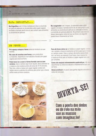 PARA COITSERVAR. .
'No frigoríÍic o: aïé2-3 dias moldada em disco e envolvida
em película aderente ou já estendida sobre papel vegetal,
enrolada e fechada dentro de um saco prÓprio para alimentos
ou envolvida em película.
ITO ?0RlT0. . .
Pré-aqueça sempre o Íorno antes de introduzir as suas
receitas.
No caso de receitas sem forma, como embrulhos
ou bolachas, disponha-os num tabuleiro forrado com papel
vegetal para levar ao forno.
Pode levar-se a cozer a íorma Íorrada com 0u sem
recheio. Caso o recheio seja muito líquìdo, deve submeter-se
a massa a uma cozedura prévìa de cerca de 10-15 mtnutos.
Para isso, cubra a massa c0m papel vegetal, encha com
feijões secos 0u pérolas de cerâmica para evitar que a massa
enfole nesta primeira cozedura.
No congelador: até 3 meses, já estendida sobre papel
vegetal, enrolada e fechada dentro de um sac0 prÓprio p.''
alimentos ou envolvida em película ou colocada na forr"a
e envolvida em película aderente. No primeiro caso terá :.
deixar descongelar antes de levar ao forno e n0 seguncc
poderá levar diretamente ao forno.
Fora do Íorno retira-se os feijões e o papel vegetal, c: : - -
-se o recheio e leva-se novamente ao forno para que a r':ìl
e o recheio cozam. Caso o recheto não tenha necessidal=
de ir ao forno, por exemplo fruta fresca, leve novamente
a massa ao forno sem os feijões e o papel vegetal até l:-=
por compìeto.
Como são massas extremamente quebradiças, nà: :=
desenformar ou retirar do tabuleiro imedìatamente após ,'
do forno.
Deixe arreÍeceÍ um p0uc0 para ganhar alguma consls-=- -
antes de manusear.
/,
tom a potlta ilo$ üeüos
0u üe r0l0 lla mã0
use as massas
mauinaçfiol:-
l*
t;
.I
-;
 