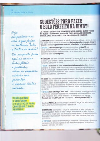 f'f *;a
alà
4
4 í. 1-... "",r-.r..*-&,"ï.J
i,af." íi,A=*-" e;4 PF-Ë
ÍV
L:4<* Ç: #-{aP *JJ;e*#s*
={, {;í 4Pf€ I ë;
#* é+za{k*r:A**,* # * {*-*
F";,
i* ?#F.ã{* ?ÁF'}i *: }iHSx
J; À-
# 'è
#"4"ê ü=*
2r.
kaaáe-at*{
#. pr"
"r't#:e"*
{* #È*Êãz Fr=*=a""
!
#-,*-k.* â',* é€#.*"*&'""e
i- êjê
ij Lt*3-a2 : ":t{.âiün--sl;
-.J*.:
"i-" "a
fi I ' '"ni *'{- y;'e L+;-;a L*w.è'ê
"-,'
.":. út"aa- ü # s."' u* É'5At+Ía F, ra *.
f -{
"ï :
"-.ua*a'J;ú -3
" * .#"su-o
í
b
g€a".,í#"#=À G{er-:n
íJ
'i-é*
# n*:*iâ":ã# t" ü-'sa Ç.*
.eeÇ:{&*"i&*.
*#ffi:#Y*&ffiWW&
* ffiw# F#ffiru#
ã * #â.Ëffi F&x.F,ffip#'ffiFl"
*#ru%Ë#.#Effi # W*L#
W="ffiWffiEE#E
Ê,
$IIüE$T$E$ PARA FAUER
O BSLO PERFEITO HA BEbflBY!
JÁ ToD0S SABEM0S OUE 0S INGREDIENTES-BASE DE OUASE T0D0S
õï bóLõõ õnõÌÃnlrunA, G0RDURA,0v0s, AçúçAR E FERMENTg'
ÉonÉnn, cADA TNGREDIENTE TEM UMA tuNç40 A cuMPRlR'
A FARINHA confere consìstência ao bolo. É geralmente utìlizada a farinha de '- - '
mas podem usaÍ-se outras variedades c0m0 Íárinha de milho, de aveia, integrai
tà"uiur e até mesmo pão ralado, bolachas esÍareladas ou Íarinha de amêndoa
'Ç
:E*.fa I A Íarinha de trigo utìlizada nos bolos deve ser tipo 55 que,
óoirãrìtà Íarinha mais finaltorna os bolos mais leves. Deve ser incorporaoa
delicadamente na massa para não retìrar o ar da mesma e por isso na Bìmby
é envolvida entre 5 e 15 seg/vel 3.
A G0RDURA tem como f inalidade aumentar a incorporação de ar na massa c -:
-
-
se bate e ajuda também a manter a humidade dos bolos. Pode utilizar-se mant= -'
margarina, azeite, Óleo ou banha.
';i *:*a i Reinvente os seus bolos diminuindo as calorias. Para diminr-'
as calorias de um bolo, pode substituir a gordura pela mesma quantidade de p-'=
de fruta, como maçã, e puré de curgete ou abÓbora. Estes ingredìentes, tal cor -
ã gordrlu, conferem humidade aos bolos e, embora o resultado final não seia ;-=
também fica saboroso. Experìmente!
0S 0V0S dão consistência e leveza à massa dos bolos.0uando batidas, as c a-:i
Àao poOem conter resíduos de gordura, pelo que deve eliminar qualquer vestíg :
lã gãru e 0 c0p0 deve estar bem limpo. Para que as claras se mantenham Íìr-=,
durãnte mais tempo, deve adicionar um p0uc0 de sal ou umas ggtas de sumo l:
limão e envolver cuidadosamente com a restante massa, Com a ajuda de uma ''''
de arames.
Ç i::*e ! Gom a Bimby é mais fácil... Tradicionalmente, na maioria dos bor:,
as claras são batidas em separado, mas para adaptar uma receita à Bimby poc.
saltar este pass0. Bata, com a "borboleta", os ovos inteiros c0m 0 açÚcar
(1 minuto por ovo/37"C luelSlze de seguida 1 minuto por ovo/vel 3 7z).
Ouanto ao RÇúCRn, palavras para quê? Podemos "adoçar" um bolo com açÚca'
branco, amarelo, mascavado ou mel, a opção é sua.
0 FERMENTo desempenha a f unção de fazer crescer os bolos e existem dois
tipos: o de padeiro (Íresco ou seco[e em pÓ. Normalmente, os bolos são feitos
com fermento em pÓ, que é uma mistura de cremortártaro e bicarbonato de só: -
0 de padeiro é utilìzado em massas lêvedas como pães, massa de pizas, bolas,
entre outras.
Ç fe*"fe. ! 0 excesso de fermento em pó pode tgrnar 0 bolo amargo e desagre ;-
completamente a massa. Apesar de ficar mais bonito enquant6 está no forno,
quando é retirado o bolo baixa"
!
g{}
ü
,i
I
I
lf "lff
 