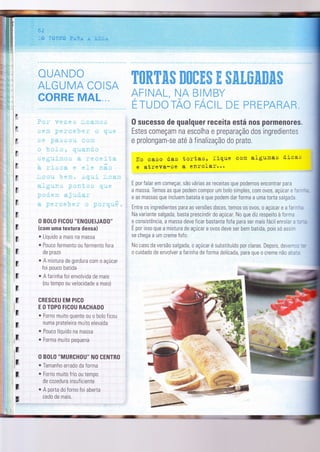 ,,:,r r ;-,,:$p
. ,, :.:"'
l,':' 'ï, È* r*ng*: FxHri, ;r' :ilüSi
*tiÂrçD*
ALGUT#ËA CÜEST"
##ffiffiffi gwG&L
O BOLO FICOU "ENOUEIJADO"
(com uma textura densa)
. Líquido a mais na massa
. Pouco Íermento ou fermento fora
de prazo
o A mistura de gordura com o açúcar
foi pouco batida
o A farinha foi envolvìda de maÌs
(ou tempo ou velocidade a mais)
CRESCEU EM PICO
E O TOPO FICOU RACHADO
r Forno muito quente ou o bolo ficou
numa prateleira muito elevada
. Pouco líqurdo na massa
o Forma muito pequena
O BOLO
-MURCHOU-
NO CENTRO
. Tamanho errado da forma
o Forno muito frio ou tempo
de cozedura insuficiente
. A porta do forno foi aberta
cedo de mais.
F
ti
H
E
!ï
Ë
F
Ë
;1
F
x
E
ç,
r
fi
r
1;
;
1;
l;I
lr
E
;
:U
KffiffiWffiffi ffiffiffiffiffi ffi ffiffituffiffiffiffiffi
+fEf.dÃt, f*éq mãiV*Y
f Tï"iDüïA* F/qilËL *Ë FffiFFéRË.R
0 sucesso de qualquer receita está nos pormenores.
Estes começam na escolha e preparação dos ingredìentes
e prolongam-se até à finalização do prato.
lIo caso das tortas, fique com algumas d'icas
.e
atreva-se a enrofar:,::
E por falar em começar, são várias as receitas que podemos encontrar para
a massa. Temos as que podem compor um bolo simples, com 0v0s, açúcar e =,---:
e as massas que incluem batata e que podem dar forma a uma torta salgaca
Entre os ingredientes para as versões doces, temos 0s 0v0s, o açúcar e a Ía' - -
=
Na varìante salgada, basta prescindir do açúcar. No que diz respeito à forma
e consistência, a massa deve ficar bastante fofa para ser mais fácilenrolar. -: .
É por isso que a mistura de açúcar e ovos deve ser bem batida, pois só assr-
se chega a um creme fofo.
No caso da versão salgada, o açúcar é substituído por claras. Depois, deve-:, .
o cuidado de envolver a farinna de forma delicada, para que 0 creme não a:,:,
*-*@
!-
 