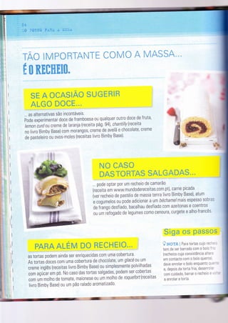 rE*
I
I
I
I
I
I
I
I
I
I
I
I
I
I
I
ii
I
it
1l
ì
I
I
PAffiA ALËgW m# ffircrãffiË*.." ,
as tortas podem ainda ser enriquecidas cOm uma cobertura.
As tortas doces Cgm uma cobertura de chocolate, um glacé 0u Um
creme inglês (receitas livro Bimby Base) ou slmplesmente polvilhadas
,o''ç.i,u'empó.Nocasodastortassalgadas,podemser.cobertas
com um molho de tomate, maionese 0u um molho de roquefort(receitas
livro Bimby Base) ou um pão ralado aromatizado'
Sã*# *$ p#55os
? ru*gg ! Para tortas cujo recn: -
tem de ser barrado com o bolo Ít- :
(recheios cuja consistência altere
em contacto com o bolo quente)
deve enrolar o bolo enquanto que-
'
e, depois da torta frìa, desenrola'
com cuidado, barrar o recheio e ': '
a enrolar a torta.
EfrPÜffiTAruTil ÜÜI4* A MEA*SA
SË A ÜTA$ËAü $UGffiffiãffi
ALG# mÜtffi"".
ffi M ffiKffiffiKKffi-
... as alternativas são incontáveis'
poáã r*prrimentar doce de framboesa ou qualquer outro doce de fruta,
lemon curdoucreme de laranja (receita pág.9a), chantillyreceita
nó t*ro Bimby Base) com m.rang.s, creme de avelã e chocolate, creme
de pasteleiro 0u ovos-moles (receitas livro Bimby Base)'
rç* tÂs*
ffiA$T*ffiT&# seLffi&*Ãffi".'
... pode optar por um recheio de camarão
(receitaemwww.mundodereceitas'com'pt),carneprcada
ìvei recf,eio de pastéis de massa tenra livro Bimby Base), atum
. ,ogr*.tos ou pode adicionar a um béchamel mais espess0 sobras
de fiango desfiado, bacalhau desfiado com azeitonas e coentros
-.,. ;; ;, rïfogado de legumes c0m0 cenOura, curgete e alho-Írancês.
::,!:':i
Ft, G;M
 
