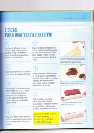 Ï EEffi&ffi
Depois de desenformado o bolo,
caso o papel vegetal fique colado
ao bolo, passe um pano hÚmìdo
sobre o papel vegetal de modo
a conseguir retirar sem danificar
o bolo
Comece a enrolar o bolo enquan-
to estiver quente. Caso não seja
possível, cubra o bolo com Película
aderente, de modo a manter
a humidade e assim não Partir
no momento de enrolar.
Utilize recheios cremosos.
0s recheios muito líquidos
humedecem a massa em demasia
e muito sólidos podem rasgar
a massa no momento de enrolar.
Mais ou menos expedito na cozinha. ..
aynIT[uF.E-SE,
RECIïEIE, ElTR0ln
E SURPRNEITNII!
:;# '
1. Desenforme o boìo quente para uma Íoiha de papeì
vegetal ou um pano de algodão poìvilhado com açúcar
(tortas doces) ou Íarìnha ou pão ralad0 (t0rtas
salgadas). Betire o papel vegetal c0m cuidad0.
/Ì "ê-/r' ?'
W_'l
:
#"c,
:a: ..
 .;e :+ë.!:-
.:;?:í+,,'.. ...
3. Enrole a torta cuidadosamente com a ajuda
do papel vegetal ou do pano.
-.-,#e
jr6áe+--È
" '
3i.&;:, ,.,. . ,;;,....,,-.-.-.''
,Í'F:?2 ';4.n=-'.*+*á
4. Deixe o papel vegetal 0u 0 pan0 até arreÍecer'
PRffi& ffiffi& KffiffiWffi trffiffitrffi€WffiË
l.::lha um tabuleiro em que
- Tassa fìque com uma aìtura
-r ?30x. I cn. E tmPortante
: -:ssa Íicar fina Para que seja
;--: ada com facilidade.
l,:alhe bem a massa no tabuleiro
::'3 crescer de maneira uniforme.
:-=-aqueça o forno a uma temPe-
'z-.,ra média-alta (200'c) e asse
: :r!o até ficar ligeiramente
::-rado. 0 bolo está Pronto
--?ndo depois de levemente
:':ssionado com o dedo volta
-'lrma inicial.
',ãr deixe o bolo temPo de mais
-: forno para evitar que ao enrolaÍ
: :rria esta quebre ou fique com
'l thas.
 