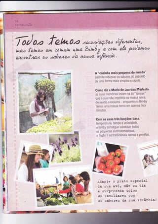 N
t
L
A "cozinha mais Pequena do mundo"
permite rebuscar oi sabores do passado
de uma forma mais simPles e ráPida.
Gomo diz a Maria de Lourdes Modesto,
as suas memórias levam-na às "tareias"
que a sua mãe imprimia na massa
lenra,
deixando-a exausta... enquanto na Bimby
temos uma massa tenra em apenas dois
minutos.
Gom as suas três Íunções-base,
temperatura, temPo e velocidade,
a Bimby consegue substìtuir todos
os pequenos eletrodomésticos,
o fogão e os tradicionais tachos e panelas'
ft
F
f
I
- ,44":
+ôapte o Prato especial
da sua avó , raãe ou t ia
e surpreend'a todos
os familiares com
os sabores d'a sua iníância!
 