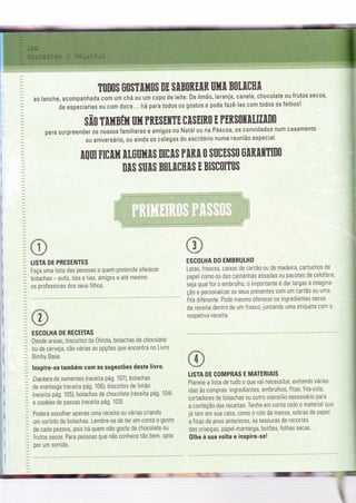 TONOS SOSTIIfiOS DE SIBOREIN UHI BOI.[CH[
a0 lanche, acompanhada cgm um chá ou um copo de leite. De limã0, larania, canela, chocolate ou frutos secos,
de especiarias ou com doce... há para todos os gostos e pode fazê-las com todos os Íeitios!
sfrO tulBft Uil PRESEuTE clsEIRo E PrRsutilfll[o
para surpreender os nossos familiares e amigos no Natal ou na Páscoa, os convidados num casamento
ou aniversário, ou ainda os colegas do escritório numa reunião especial'
I
I
I
I
1l
I
ït
I
!r
:
.l
mu FnnH [t0uil[$ BIc[s PIRI 0 sucEss0 ü[R[ffiIn0
NIS SUN BOI.ICHIS E BI$COITOS
LISTA DE PRESENTES
Faça uma lista das pessoas a quem pretende oferecer
bolachas - avós, tios e tias, amigos e até mesmo
os professores dos seus filhos.
ESGOLHA DE RECEITAS
Desde areias, biscoitos da 0linda, bolachas de chocolate
ou de cerveja, são várias as opções que encontra no Livro
Bimby Base.
lnspire-se também com as sugestões deste livro.
Crackersde sementes (receita pá9. 107), bolachas
de manteiga {receita pá9. 106), biscoitos de limão
{receita pág. 105), bolachas de chocolate (receita pá9. 104}
e cookiesde passas (receita pá9. 103).
Poderá escolher apenas uma receita ou várias criando
um sortido de bolachas. Lembre-se de ter em conta 0 g0st0
de cada pessoa, pois há quem não goste de chocolate ou
frutos secos. Para pessoas que não conhece tã0 bem, 0pte
por um sortido.
,.d:"'r
L.*i
ESCOLHA DO EMBRULHO
Latas, frascos, caixas de cartão ou de madeira, cartuchos de
papel como os das castanhas assadas ou pacotes de celofane,
seja qual Íor o embrulho, o importante é dar largas à imagina-
ção e personalizar os seus presentes com um cartão ou uma
fita diferente. Pode mesmo oferecer os ingredientes secos
da receita dentro de um frasco, juntando uma etiqueta com a
respetiva receita.
LISTA DE COMPRAS E MAÏERIAIS
Planeie a lista de tudo o que vai necessitar, evitando várias
idas às compras: ingredientes, embrulhos, frtas, fita-cola,
cortadores de bolachas 0u 0utro utensílio necessário para
a confeção das receitas. Tenha em conta todo o material que
já tem em sua casa, como 0 rolo da massa, sobras de papel
e fitas de anos anteriores. as tesouras de recortes
das crianças, papel-manteiga, botões, Íolhas secas'.
0lhe à sua volta e insPire-se!
-- --=-..-=ãè
 