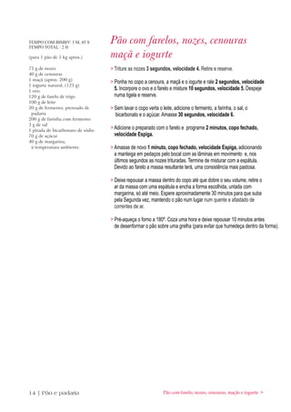 TEMPO COM BIMBY: 3 M, 45 S
TEMPO TOTAL : 2 H
                                   Pão com farelos, nozes, cenouras
(para 1 pão de 1 kg aprox.)        maçã e iogurte
75 g de nozes                      > Triture as nozes 3 segundos, velocidade 4. Retire e reserve.
40 g de cenouras
1 maçã (aprox. 200 g)
                                   > Ponha no copo a cenoura, a maçã e o iogurte e rale 2 segundos, velocidade
1 iogurte natural, (125 g)
1 ovo
                                     5. Incorpore o ovo e o farelo e misture 10 segundos, velocidade 5. Despeje
120 g de farelo de trigo             numa tigela e reserve.
100 g de leite
20 g de fermento, prensado de      > Sem lavar o copo verta o leite, adicione o fermento, a farinha, o sal, o
 padaria                             bicarbonato e o açúcar. Amasse 30 segundos, velocidade 6.
200 g de farinha com fermento
3 g de sal
1 pitada de bicarbonato de sódio
                                   > Adicione o preparado com o farelo e programe 2 minutos, copo fechado,
70 g de açúcar                       velocidade Espiga.
40 g de margarina,
 à temperatura ambiente.           > Amasse de novo 1 minuto, copo fechado, velocidade Espiga, adicionando
                                     a manteiga em pedaços pelo bocal com as lâminas em movimento e, nos
                                     últimos segundos as nozes trituradas. Termine de misturar com a espátula.
                                     Devido ao farelo a massa resultante terá, uma consistência mais pastosa.

                                   > Deixe repousar a massa dentro do copo até que dobre o seu volume, retire o
                                     ar da massa com uma espátula e encha a forma escolhida, untada com
                                     margarina, só até meio. Espere aproximadamente 30 minutos para que suba
                                     pela Segunda vez, mantendo o pão num lugar num quente e afastado de
                                     correntes de ar.

                                   > Pré-aqueça o forno a 180º. Coza uma hora e deixe repousar 10 minutos antes
                                     de desenformar o pão sobre uma grelha (para evitar que humedeça dentro da forma).




14 | Pão e padaria                                             Pão com farelo, nozes, cenouras, maçãs e iogurte >
 