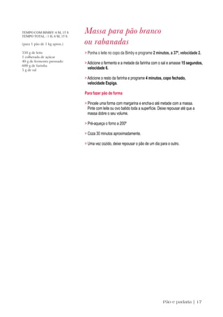 TEMPO COM BIMBY: 6 M, 15 S
TEMPO TOTAL : 1 H, 6 M, 15 S
                               Massa para pão branco
(para 1 pão de 1 kg aprox.)    ou rabanadas
350 g de leite                 > Ponha o leite no copo da Bimby e programe 2 minutos, a 37º, velocidade 2.
1 colherada de açúcar
40 g de fermento prensado
                               > Adicione o fermento e a metade da farinha com o sal e amasse 15 segundos,
600 g de farinha
5 g de sal
                                 velocidade 6.

                               > Adicione o resto da farinha e programe 4 minutos, copo fechado,
                                 velocidade Espiga.

                               Para fazer pão de forma

                               > Pincele uma forma com margarina e encha-o até metade com a massa.
                                 Pinte com leite ou ovo batido toda a superfície. Deixe repousar até que a
                                 massa dobre o seu volume.

                               > Pré-aqueça o forno a 200º

                               > Coza 30 minutos aproximadamente.

                               > Uma vez cozido, deixe repousar o pão de um dia para o outro.




                                                                                    Pão e padaria | 17
 