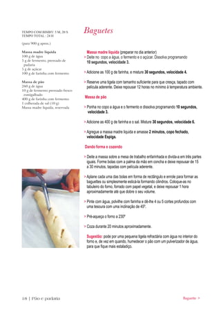 TEMPO COM BIMBY: 5 M, 20 S
TEMPO TOTAL : 24 H
                                   Baguetes
(para 900 g aprox.)

Massa madre líquida                  Massa madre liquida (preparar no dia anterior)
100 g de água                      > Deite no copo a água, o fermento e o açúcar. Dissolva programando
5 g de fermento, prensado de
                                     10 segundos, velocidade 3.
 padaria
5 g de açúcar
100 g de farinha com fermento      > Adicione as 100 g de farinha, e misture 30 segundos, velocidade 4.

Massa de pão                       > Reserve uma tigela com tamanho suficiente para que cresça, tapado com
260 g de água                        película aderente. Deixe repousar 12 horas no mínimo à temperatura ambiente.
10 g de fermento prensado fresco
 esmigalhado
400 g de farinha com fermento
                                   Massa de pão
1 colherada de sal (10 g)
Massa madre liquida, reservada     > Ponha no copo a água e o fermento e dissolva programando 10 segundos,
                                     velocidade 3.

                                   > Adicione as 400 g de farinha e o sal. Misture 30 segundos, velocidade 6.

                                   > Agregue a massa madre liquida e amasse 2 minutos, copo fechado,
                                     velocidade Espiga.

                                   Dando forma e cozendo

                                   > Deite a massa sobre a mesa de trabalho enfarinhada e divida-a em três partes
                                     iguais. Forme bolas com a palma da mão em concha e deixe repousar de 15
                                     a 30 minutos, tapadas com película aderente.

                                   > Aplane cada uma das bolas em forma de rectângulo e enrole para formar as
                                     baguettes ou simplesmente esticá-la formando cilindros. Coloque-as no
                                     tabuleiro do forno, forrado com papel vegetal, e deixe repousar 1 hora
                                     aproximadamente até que dobre o seu volume.

                                   > Pinte com água, polvilhe com farinha e dê-lhe 4 ou 5 cortes profundos com
                                     uma tesoura com uma inclinação de 45º.

                                   > Pré-aqueça o forno a 230º

                                   > Coza durante 20 minutos aproximadamente.

                                    Sugestão: pode por uma pequena tigela refractária com água no interior do
                                    forno e, de vez em quando, humedecer o pão com um pulverizador de água,
                                    para que fique mais estaladiço.




18 | Pão e padaria                                                                                   Baguette >
 