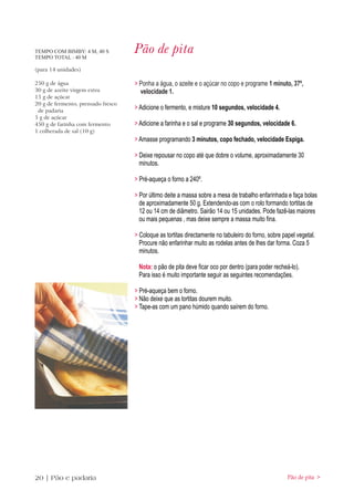 TEMPO COM BIMBY: 4 M, 40 S
TEMPO TOTAL : 40 M
                                    Pão de pita
(para 14 unidades)

250 g de água                       > Ponha a água, o azeite e o açúcar no copo e programe 1 minuto, 37º,
30 g de azeite virgem extra           velocidade 1.
15 g de açúcar
20 g de fermento, prensado fresco
 de padaria
                                    > Adicione o fermento, e misture 10 segundos, velocidade 4.
5 g de açúcar
450 g de farinha com fermento       > Adicione a farinha e o sal e programe 30 segundos, velocidade 6.
1 colherada de sal (10 g)
                                    > Amasse programando 3 minutos, copo fechado, velocidade Espiga.

                                    > Deixe repousar no copo até que dobre o volume, aproximadamente 30
                                      minutos.

                                    > Pré-aqueça o forno a 240º.

                                    > Por último deite a massa sobre a mesa de trabalho enfarinhada e faça bolas
                                      de aproximadamente 50 g. Extendendo-as com o rolo formando tortitas de
                                      12 ou 14 cm de diâmetro. Sairão 14 ou 15 unidades. Pode fazê-las maiores
                                      ou mais pequenas , mas deixe sempre a massa muito fina.

                                    > Coloque as tortitas directamente no tabuleiro do forno, sobre papel vegetal.
                                      Procure não enfarinhar muito as rodelas antes de lhes dar forma. Coza 5
                                      minutos.

                                     Nota: o pão de pita deve ficar oco por dentro (para poder recheá-lo).
                                     Para isso é muito importante seguir as seguintes recomendações.

                                    > Pré-aqueça bem o forno.
                                    > Não deixe que as tortitas dourem muito.
                                    > Tape-as com um pano húmido quando saírem do forno.




20 | Pão e padaria                                                                                    Pão de pita >
 