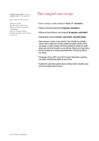 TEMPO COM BIMBY: 3 M, 35 S
TEMPO TOTAL : 2 H 3 M, 35 S
                                Pão integral com cerveja
(para 1 pão de 850 g aprox.)

330 g de cerveja                > Ponha a cerveja e o azeite a temperar 1 minuto, 37º, velocidade 1.
30 g de azeite virgem extra
20 g de fermento, prensado
                                > Dissolva o fermento programando 5 segundos, velocidade 4.
 de padaria
250 g de farinha integral
250 g de farinha com fermento   > Adicione as duas farinhas e o sal e programe 30 segundos, velocidade 6.
10 g de sal
                                > Seguidamente, amasse 2 minutos, copo fechado, velocidade Espiga.

                                > Deixe repousar a massa no copo durante 1 hora. Quando tiver dobrado o
                                  volume, retire a massa com as mãos untadas com azeite e dê-lhe a forma
                                  que desejar, ou deite a massa numa forma previamente untada com azeite
                                  (pode usar uma forma de pudim ou uma redonda). Reserve num lugar morno,
                                  livre de correntes de ar, durante aproximadamente 1 hora até que dobre o
                                  seu volume.

                                > Pré-aqueça o forno a 200º e coza 30-40 minutos. Pode pintar a superfície
                                  com azeite, imediatamente depois de sair do forno.

                                > Desenforme o pão ainda quente e deixe-o arrefecer sobre uma grelha, para
                                  que não humedeça dentro da forma.




22 | Pão e padaria
 