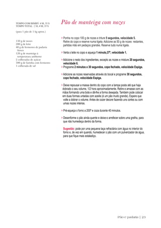 TEMPO COM BIMBY: 4 M, 35 S
TEMPO TOTAL : 2 H, 4 M, 35 S
                                Pão de manteiga com nozes
(para 1 pão de 1 kg aprox.)

                                > Ponha no copo 100 g de nozes e triture 5 segundos, velocidade 5.
150 g de nozes                    Retire do copo e reserve numa tigela. Adicione as 50 g de nozes restantes,
200 g de leite
                                  partidas mão em pedaços grandes. Reserve tudo numa tigela.
40 g de fermento de padaria
 fresco
120 g de manteiga à             > Verta o leite no copo e aqueça 1 minuto,37º, velocidade 1.
 temperatura ambiente
2 colheradas de açúcar          > Adicione o resto dos ingredientes, excepto as nozes e misture 20 segundos,
500 g de farinha com fermento     velocidade 6.
1 colherada de sal
                                > Programe 2 minutos e 30 segundos, copo fechado, velocidade Espiga.

                                > Adicione as nozes reservadas através do bocal e programe 30 segundos,
                                  copo fechado, velocidade Espiga.

                                > Deixe repousar a massa dentro do copo com a tampa posta até que haja
                                 dobrado o seu volume, 1/2 hora aproximadamente. Retire e amasse com as
                                 mãos formando uma bola e dê-lhe a forma desejada. Também pode colocar
                                 em duas formas untadas com azeite (é um pão muito grande). Espere que
                                  volte a dobrar o volume. Antes de cozer decore fazendo uns cortes ou com
                                  umas nozes inteiras.

                                > Pré-aqueça o forno a 200º e coza durante 40 minutos.

                                > Desenforme o pão ainda quente e deixe-o arrefecer sobre uma grelha, para
                                  que não humedeça dentro da forma.

                                 Sugestão: pode por uma pequena taça refractária com água no interior do
                                 forno e, de vez em quando, humedecer o pão com um pulverizador de água,
                                 para que fique mais estaladiço.




                                                                                    Pão e padaria | 23
 