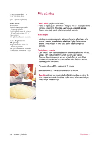 TEMPO COM BIMBY: 7 M
TEMPO TOTAL : 24 H
                                   Pão rústico
(para 1 pão de kg aprox.)

Massa madre                          Massa madre (preparar no dia anterior)
50 g de água                       > Ponha no copo a água, o fermento, e o melaço (o mel ou o açúcar) e a farinha
5 g de fermento, prensado
                                     e amasse programando 2 minutos, copo fechado, velocidade Espiga.
  fresco de padaria
1 colherada de sopa de melaço,
                                     Reserve numa tigela grande coberta com película aderente.
  de mel ou de açúcar (25 g)
5 g de açúcar                      Massa de pão
110 g de farinha com fermento
                                   > Introduza no copo a massa madre, a água, ao fermento, a farinha e o sal e
Massa de pão rústico
                                     amasse 5 minutos, copo fechado, velocidade Espiga. Deixe repousar
300 g de água
20 g de fermento prensado
                                     durante 2 horas no copo ou numa tigela grande coberta com película
  fresco de padaria                  aderente.
540 g de farinha com fermento
2 colheradas rasas de sal (20 g)   Dando forma e cozendo
                                   > Deite a massa sobre a bancada de trabalho enfarinhada e faça uma bola lisa.
                                     Coloque sobre o tabuleiro do forno untado (ou com papel vegetal).
                                     Deixe que dobre o seu volume, faça uns cortes de 1 cm de profundidade
                                     formando um quadrado (ver foto) com uma faca muito afiada ou com uma
                                     tesoura e polvilhe com farinha.

                                   > Pré-aqueça o forno a 220º e coza durante 20 minutos.

                                   > Baixe a temperatura a 190º e coza durante mais 20 minutos.

                                    Sugestão: pode por uma pequena tigela refractária com água no interior do
                                    forno e, de vez em quando, humedecer o pão com um pulverizador de água,
                                    para que fique mais estaladiço.




24 | Pão e padaria                                                                                 Pão rústico >
 