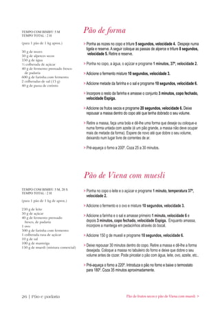 TEMPO COM BIMBY: 5 M
TEMPO TOTAL : 2 H
                                      Pão de forma
(para 1 pão de 1 kg aprox.)           > Ponha as nozes no copo e triture 5 segundos, velocidade 4. Despeje numa
                                        tigela e reserve. A seguir coloque as passas de alperce e triture 8 segundos,
30 g de nozes
50 g de alperces secos
                                         velocidade 5. Retire e reserve.
350 g de água
½ colherada de açúcar                 > Ponha no copo, a água, o açúcar e programe 1 minutos, 37º, velocidade 2.
40 g de fermento prensado fresco
  de padaria                          > Adicione o fermento misture 10 segundos, velocidade 3.
600 g de farinha com fermento
2 colheradas de sal (15 g)
40 g de passa de corinto
                                      > Adicione metade da farinha e o sal e programe 10 segundos, velocidade 6.

                                      > Incorpore o resto da farinha e amasse o conjunto 3 minutos, copo fechado,
                                        velocidade Espiga.

                                      > Adicione os frutos secos e programe 20 segundos, velocidade 6. Deixe
                                        repousar a massa dentro do copo até que tenha dobrado o seu volume.

                                      > Retire a massa, faça uma bola e dê-lhe uma forma que deseje ou coloque-a
                                        numa forma untada com azeite (é um pão grande, a massa não deve ocupar
                                        mais de metade da forma). Espere de novo até que dobre o seu volume,
                                        deixando num lugar livre de correntes de ar.

                                      > Pré-aqueça o forno a 200º. Coza 25 a 30 minutos.




                                      Pão de Viena com muesli
TEMPO COM BIMBY: 5 M, 20 S
TEMPO TOTAL : 2 H
                                      > Ponha no copo o leite e o açúcar e programe 1 minuto, temperatura 37º,
                                        velocidade 2.
(para 1 pão de 1 kg de aprox.)
                                      > Adicione o fermento e o ovo e misture 10 segundos, velocidade 3.
250 g de leite
50 g de açúcar
40 g de fermento prensado
                                      > Adicione a farinha e o sal e amasse primeiro 1 minuto, velocidade 6 e
  fresco, de padaria                    depois 3 minutos, copo fechado, velocidade Espiga. Enquanto amassa,
1 ovo                                   incorpore a manteiga em pedacinhos através do bocal.
500 g de farinha com fermento
1 colherada rasa de açúcar            > Adicione 150 g de muesli e programe 10 segundos, velocidade 6.
10 g de sal
100 g de manteiga
150 g de muesli (mistura comercial)
                                      > Deixe repousar 30 minutos dentro do copo. Retire a massa e dê-lhe a forma
                                        desejada. Coloque a massa no tabuleiro do forno e deixe que dobre o seu
                                        volume antes de cozer. Pode pincelar o pão com água, leite, ovo, azeite, etc..

                                      > Pré-aqueça o forno a 220º. Introduza o pão no forno e baixe o termostato
                                        para 180º. Coza 35 minutos aproximadamente.




26 | Pão e padaria                                                 Pão de frutos secos e pão de Viena com muesli >
 