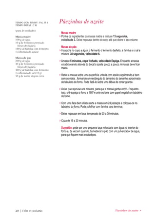 TEMPO COM BIMBY: 5 M, 55 S
TEMPO TOTAL : 2 H
                                Pãezinhos de azeite
(para 24 unidades)
                                  Massa madre
Massa madre                     > Ponha os ingredientes da massa madre e misture 15 segundos,
100 g de água                     velocidade 3. Deixe repousar dentro do copo até que dobre o seu volume
10 g de fermento prensado
  fresco de padaria
                                  Massa de pão
180 g de farinha com fermento
1 colherada de açúcar
                                > Incorpore no copo a água, o fermento o fermento desfeito, a farinha e o sal e
                                  misture 30 segundos, velocidade 6.
Massa de pão
260 g de água                   > Amasse 5 minutos, copo fechado, velocidade Espiga. Enquanto amassa
30 g de fermento prensado         vá adicionando através do bocal o azeite pouco a pouco. A massa deve ficar
  fresco de padaria
                                  macia.
430 g de farinha com fermento
1 colherada de sal (10 g)
50 g de azeite virgem extra     > Retire a massa sobre uma superfície untada com azeite espalmando-a bem
                                  com as mãos , formando um rectângulo do tamanho do tamanho aproximado
                                  do tabuleiro do forno. Pode fazê-lo sobre uma tábua de cortar grande.

                                > Deixe que repouse uns minutos, para que a massa ganhe corpo. Enquanto
                                  isso, pré-aqueça o forno a 180º e unte ou forre com papel vegetal um tabuleiro
                                  de forno.

                                > Com uma faca bem afiada corte a massa em 24 pedaços e coloque-os no
                                  tabuleiro do forno. Pode polvilhar com farinha para terminar.

                                > Deixe repousar em local temperado de 20 a 30 minutos.

                                > Coza de 15 a 20 minutos.

                                 Sugestão: pode por uma pequena taça refractária com água no interior do
                                 forno e, de vez em quando, humedecer o pão com um pulverizador de água,
                                 para que fiquem mais estaladiços.




28 | Pão e padaria                                                                    Pãezinhos de azeite >
 