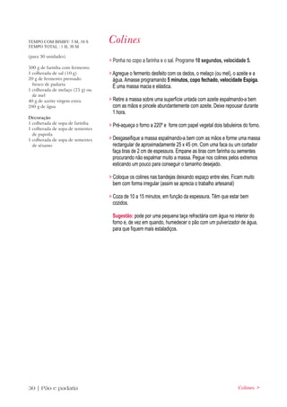 TEMPO COM BIMBY: 5 M, 10 S
TEMPO TOTAL : 1 H, 30 M
                                  Colines
(para 30 unidades)
                                  > Ponha no copo a farinha e o sal. Programe 10 segundos, velocidade 5.
500 g de farinha com fermento
1 colherada de sal (10 g)         > Agregue o fermento desfeito com os dedos, o melaço (ou mel), o azeite e a
20 g de fermento prensado           água. Amasse programando 5 minutos, copo fechado, velocidade Espiga.
  fresco de padaria
                                    É uma massa macia e elástica.
1 colherada de melaço (25 g) ou
  de mel
40 g de azeite virgem extra       > Retire a massa sobre uma superfície untada com azeite espalmando-a bem
280 g de água                       com as mãos e pincele abundantemente com azeite. Deixe repousar durante
                                    1 hora.
Decoração
1 colherada de sopa de farinha
                                  > Pré-aqueça o forno a 220º e forre com papel vegetal dois tabuleiros do forno.
1 colherada de sopa de sementes
  de papoila
1 colherada de sopa de sementes   > Desgaseifique a massa espalmando-a bem com as mãos e forme uma massa
  de sésamo                         rectangular de aproximadamente 25 x 45 cm. Com uma faca ou um cortador
                                    faça tiras de 2 cm de espessura. Empane as tiras com farinha ou sementes
                                    procurando não espalmar muito a massa. Pegue nos colines pelos extremos
                                    esticando um pouco para conseguir o tamanho desejado.

                                  > Coloque os colines nas bandejas deixando espaço entre eles. Ficam muito
                                    bem com forma irregular (assim se aprecia o trabalho artesanal)

                                  > Coza de 10 a 15 minutos, em função da espessura. Têm que estar bem
                                    cozidos.

                                   Sugestão: pode por uma pequena taça refractária com água no interior do
                                   forno e, de vez em quando, humedecer o pão com um pulverizador de água,
                                   para que fiquem mais estaladiços.




30 | Pão e padaria                                                                                   Colines >
 